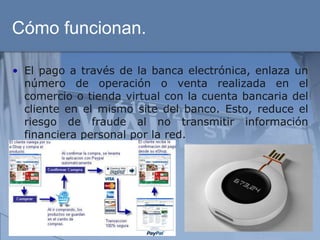 Cómo funcionan.

• El pago a través de la banca electrónica, enlaza un
  número de operación o venta realizada en el
  comercio o tienda virtual con la cuenta bancaria del
  cliente en el mismo site del banco. Esto, reduce el
  riesgo de fraude al no transmitir información
  financiera personal por la red.
 