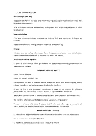 2- LA ESCUELA DE EFESO.
HERACLICO (EL OSCURO)
No podemos bañarnos dos veces en el mismo rio porque sus aguas fluyen constamente y el rio
deja de ser que era antes.
Se le atribuye un libro que lleva el mismo titulo que los de la mayoria de presocraticos (sobre
la naturaleza)
Ideas metoforicas:
Todo pasa constantemente de un estado asu contrario de la vida ala muerte. De lo seco alo
humedo.
No de forma anarquica sino siguiendo un orden que le impone la ley.
El fuego
Este cosmo no fue hecho por hombres o dioses sino que siempre fue es y sera al modo de un
fuego aternamente viviente, que se enciende y se apaga con medida.
Alabo el concepto de la guerra.
La guerra es buena porque decide que hombres son los hombres superiores y que hombre son
tratados como esclavos.
JENÓFANES (1570- 480 A a d c )
Fundo escuela filosofica.
Fundo una escuela filosofica. En ELEA
fue el primero que trato el problema de Dios. Critico alos dioses de la mitologia griega porque
estaban cortados en patron humano paresiendose alos hombres.
Si bien no llego a una concepcion monoteista. Si creyo en una especie de politeismo
jerarquizado( hay varios dioses pero uno de ellos es superior a todos los demas)
JENOFANES: se revelo contra la concepcion de la cultura como un don de la divinidad y dijo:
¨los hombres la han conseguido todo mediante sus esfuersos inquisidores´
Tambien se enfrento a la escala de valores tradicionales que daban lugar preeminente ala
fuerza. Afirmo que la sabiduria es superior ala fuerza, la belleza y la destreza.
PARMENIDES (540- 470 a d c)
La preocupacion de parmenides no fue tan naturalista o fisica como la de sus predesesores.
Con el nace una nueva disciplina filosofica.
La matafisica, ciencia que estudia el ser (el ser es unico inmovil)
 