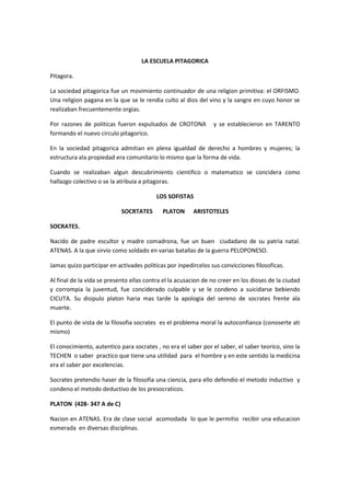 LA ESCUELA PITAGORICA
Pitagora.
La sociedad pitagorica fue un movimiento continuador de una religion primitiva: el ORFISMO.
Una religion pagana en la que se le rendia culto al dios del vino y la sangre en cuyo honor se
realizaban frecuentemente orgias.
Por razones de politicas fueron expulsados de CROTONA y se establecieron en TARENTO
formando el nuevo circulo pitagorico.
En la sociedad pitagorica admitian en plena igualdad de derecho a hombres y mujeres; la
estructura ala propiedad era comunitario lo mismo que la forma de vida.
Cuando se realizaban algun descubrimiento cientifico o matematico se concidera como
hallazgo colectivo o se la atribuia a pitagoras.
LOS SOFISTAS
SOCRTATES PLATON ARISTOTELES
SOCRATES.
Nacido de padre escultor y madre comadrona, fue un buen ciudadano de su patria natal.
ATENAS. A la que sirvio como soldado en varias batallas de la guerra PELOPONESO.
Jamas quizo participar en activades politicas por inpedircelos sus convicciones filosoficas.
Al final de la vida se presento ellas contra el la acusacion de no creer en los dioses de la ciudad
y corrompia la juventud, fue conciderado culpable y se le condeno a suicidarse bebiendo
CICUTA. Su disipulo platon haria mas tarde la apologia del sereno de socrates frente ala
muerte.
El punto de vista de la filosofia socrates es el problema moral la autoconfianza (conoserte ati
mismo)
El conocimiento, autentico para socrates , no era el saber por el saber, el saber teorico, sino la
TECHEN o saber practico que tiene una utilidad para el hombre y en este sentido la medicina
era el saber por excelencias.
Socrates pretendio haser de la filosofia una ciencia, para ello defendio el metodo inductivo y
condeno el metodo deductivo de los presocraticos.
PLATON (428- 347 A de C)
Nacion en ATENAS. Era de clase social acomodada lo que le permitio recibir una educacion
esmerada en diversas disciplinas.
 