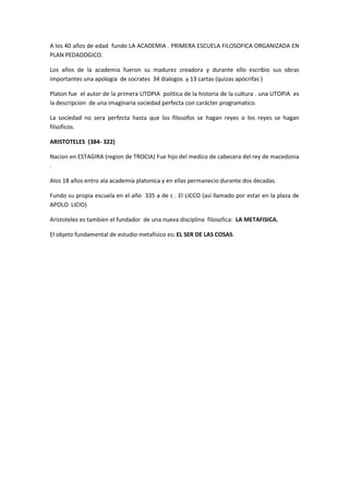 A los 40 años de edad fundo LA ACADEMIA . PRIMERA ESCUELA FILOSOFICA ORGANIZADA EN
PLAN PEDADOGICO.
Los años de la academia fueron su madurez creadora y durante ello escribio sus obras
importantes una apologia de socrates 34 dialogos y 13 cartas (quizas apócrifas )
Platon fue el autor de la primera UTOPIA politica de la historia de la cultura . una UTOPIA es
la descripcion de una imaginaria sociedad perfecta con carácter programatico.
La sociedad no sera perfecta hasta que los filosofos se hagan reyes o los reyes se hagan
filsoficos.
ARISTOTELES (384- 322)
Nacion en ESTAGIRA (region de TROCIA) Fue hijo del medico de cabecera del rey de macedonia
.
Alos 18 años entro ala academia platonica y en ellas permanecio durante dos decadas.
Fundo su propia escuela en el año 335 a de c . El LICCO (así llamado por estar en la plaza de
APOLO LICIO)
Aristoteles es tambien el fundador de una nueva disciplina filosofica: LA METAFISICA.
El objeto fundamental de estudio metafisico es: EL SER DE LAS COSAS.
 