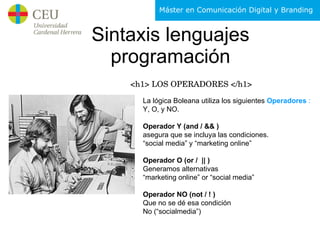 Sintaxis lenguajes programación <h1> LOS OPERADORES </h1> La lógica Boleana utiliza los siguientes  Operadores  : Y, O, y NO. Operador Y (and / && ) asegura que se incluya las condiciones. “ social media” y “marketing online” Operador O (or /  || ) Generamos alternativas  “ marketing online” or “social media” Operador NO (not / ! ) Que no se dé esa condición No (“socialmedia”) 