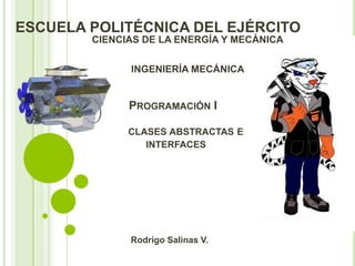 ESCUELA POLITÉCNICA DEL EJÉRCITO
        CIENCIAS DE LA ENERGÍA Y MECÁNICA

              INGENIERÍA MECÁNICA


              PROGRAMACIÓN I

              CLASES ABSTRACTAS E
                 INTERFACES




              Rodrigo Salinas V.
 