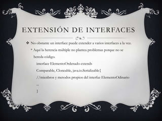 EXTENSIÓN DE INTERFACES
 No obstante un interface puede extender a varios interfaces a la vez.
   * Aquí la herencia múltiple no plantea problemas porque no se
     hereda código.
       interface ElementoOrdenado extends
       Comparable, Cloneable, java.io.Serializable{
       //mienbros y metodos propios del interfaz ElementoOdinario
       ...
       }
 