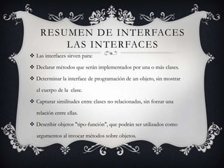 RESUMEN DE INTERFACES
        LAS INTERFACES
 Las interfaces sirven para:

 Declarar métodos que serán implementados por una o más clases.

 Determinar la interface de programación de un objeto, sin mostrar

   el cuerpo de la clase.

 Capturar similitudes entre clases no relacionadas, sin forzar una

   relación entre ellas.

 Describir objetos "tipo-función", que podrán ser utilizados como

   argumentos al invocar métodos sobre objetos.
 