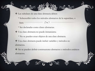  Las subclases de una clase abstracta deben:
   * Sobrescribir todos los métodos abstractos de la superclase, o
    bien.
   * Ser declaradas como clases abstractas.
 Una clase abstracta no puede instanciarse.
   * No se pueden crear objetos de una clase abstracta.
 Una clase abstracta puede incluir variables y métodos no
abstractos.
 No se pueden definir constructores abstractos o métodos estáticos
abstractos.
 