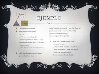 Figura
                                         EJEMPLO
                Cuadrado
Triangulo

    Declaración de clases:                             public Triangulo (int ba, int al) { base=ba; altura=al; }

       public abstract class Figura {                  public double area() { return base*altura/2; }

            int x, y;                                   public void mostrarNombre() {
                                                        System.out.println(“triangulo”); }
            public void mostrarOrigen() {
                                                        }
            System.out.println("x= "+x+" y= "+y);}
                                                            public class Cuadrado extends Figura {
           public abstract double area(); // No tiene
                                                               protected int lado;
            implementación
                                                               public Cuadrado (int lado) { this.lado=lado; }
            public abstract double mostrarNombre();
                                                               public double area() { return lado*lado; }
       }
                                                               public void mostrarNombre() {
       public class Triangulo extends Figura {
                                                              System.out.println(“cuadrado”);}
           protected int base, altura;
                                                        }
 