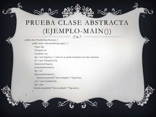 PRUEBA CLASE ABSTRACTA
   (EJEMPLO -MAIN())
public class PruebaClaseAbstracta {
        public static void main(String args[ ] ) {
           Figura fig;
           Triangulo tri;
           Cuadrado cua;
           fig = new Figura(); // error no se puede instanciar una clase abstracta
           tri = new Triangulo(4,3);
           tri.mostrarOrigen();
           tri.mostrarNombre();
           fig = tri;
           fig.mostrarNombre();
               System.out.println("Area triangulo: "+fig.area());
           cua = new Cuadrado(5);
           fig = cua;
          System.out.println("Area cuadrado: "+fig.area());
        }
}
 