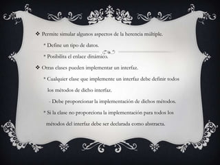  Permite simular algunos aspectos de la herencia múltiple.

   * Define un tipo de datos.

   * Posibilita el enlace dinámico.

 Otras clases pueden implementar un interfaz.

   * Cualquier clase que implemente un interfaz debe definir todos

     los métodos de dicho interfaz.

      - Debe proporcionar la implementación de dichos métodos.

   * Si la clase no proporciona la implementación para todos los

     métodos del interfaz debe ser declarada como abstracta.
 