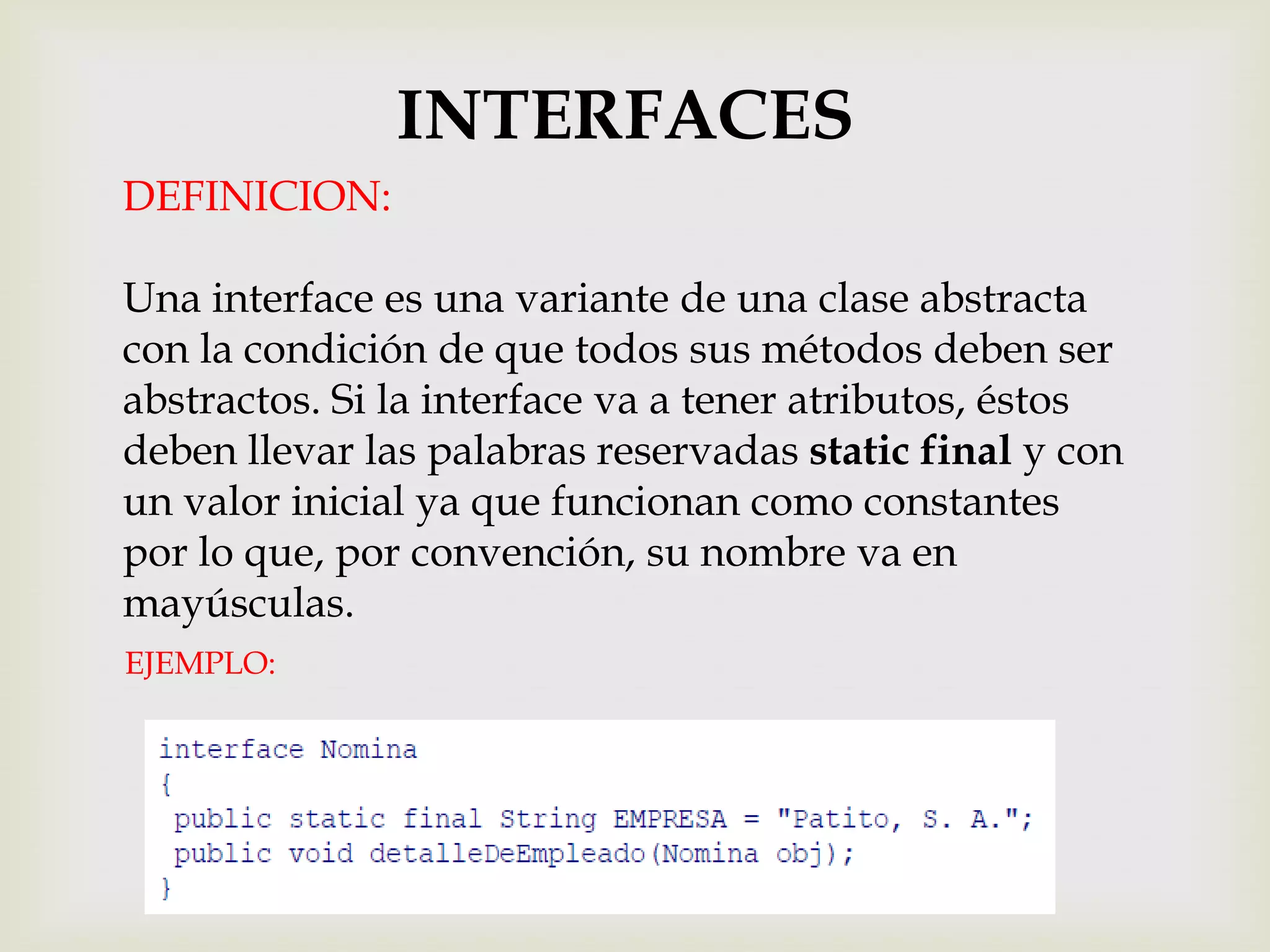 INTERFACES
DEFINICION:

Una interface es una variante de una clase abstracta
con la condición de que todos sus métodos deben ser
abstractos. Si la interface va a tener atributos, éstos
deben llevar las palabras reservadas static final y con
un valor inicial ya que funcionan como constantes
por lo que, por convención, su nombre va en
mayúsculas.
EJEMPLO:
 