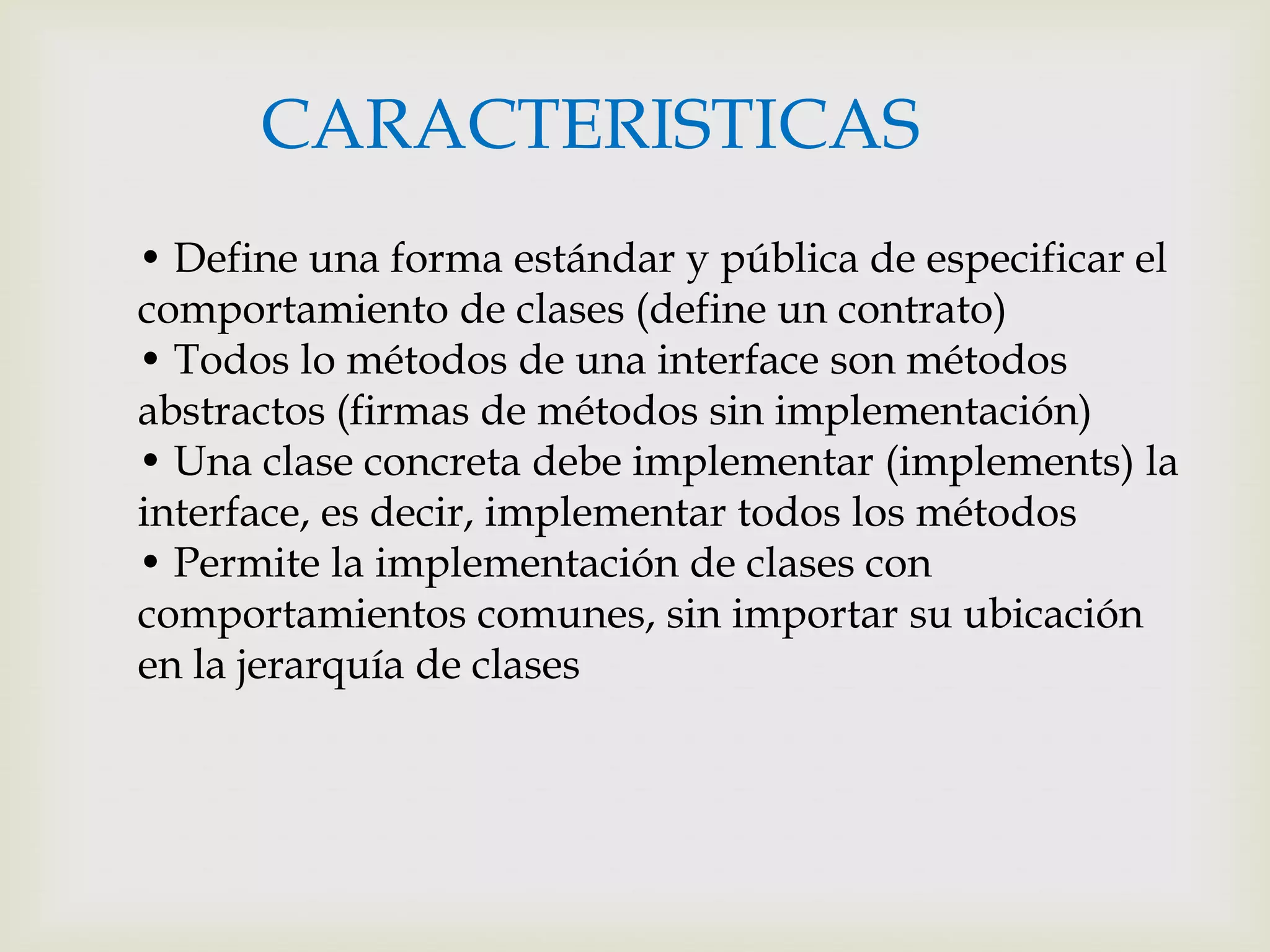 CARACTERISTICAS
• Define una forma estándar y pública de especificar el
comportamiento de clases (define un contrato)
• Todos lo métodos de una interface son métodos
abstractos (firmas de métodos sin implementación)
• Una clase concreta debe implementar (implements) la
interface, es decir, implementar todos los métodos
• Permite la implementación de clases con
comportamientos comunes, sin importar su ubicación
en la jerarquía de clases
 