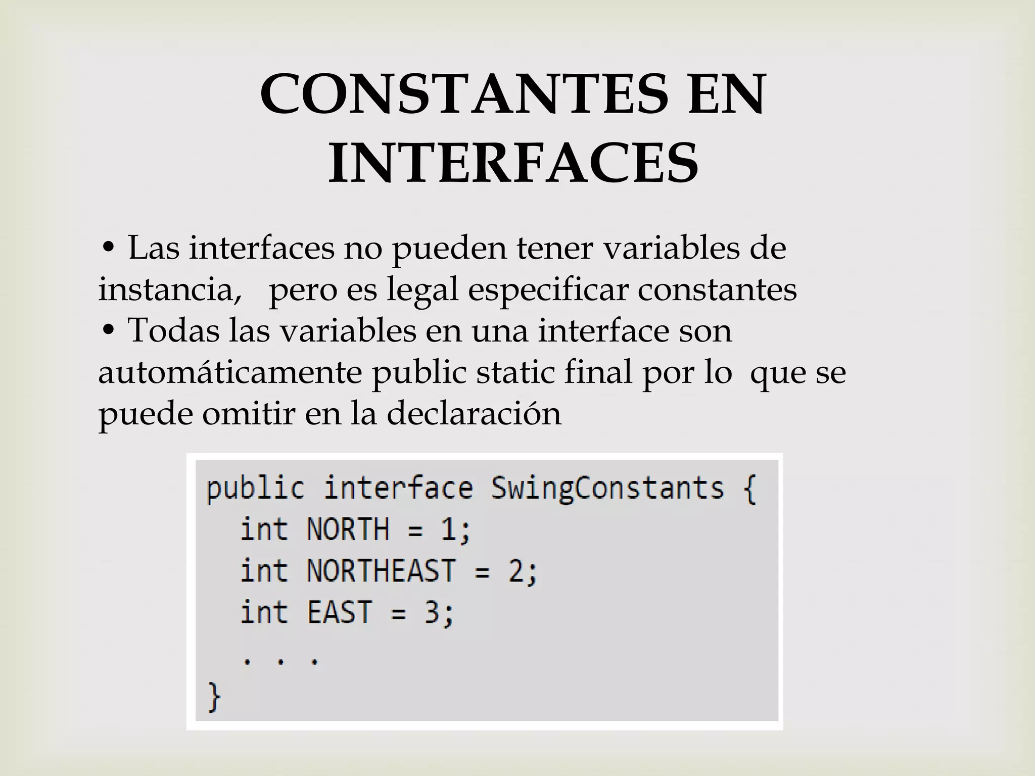 CONSTANTES EN
            INTERFACES
• Las interfaces no pueden tener variables de
instancia, pero es legal especificar constantes
• Todas las variables en una interface son
automáticamente public static final por lo que se
puede omitir en la declaración
 