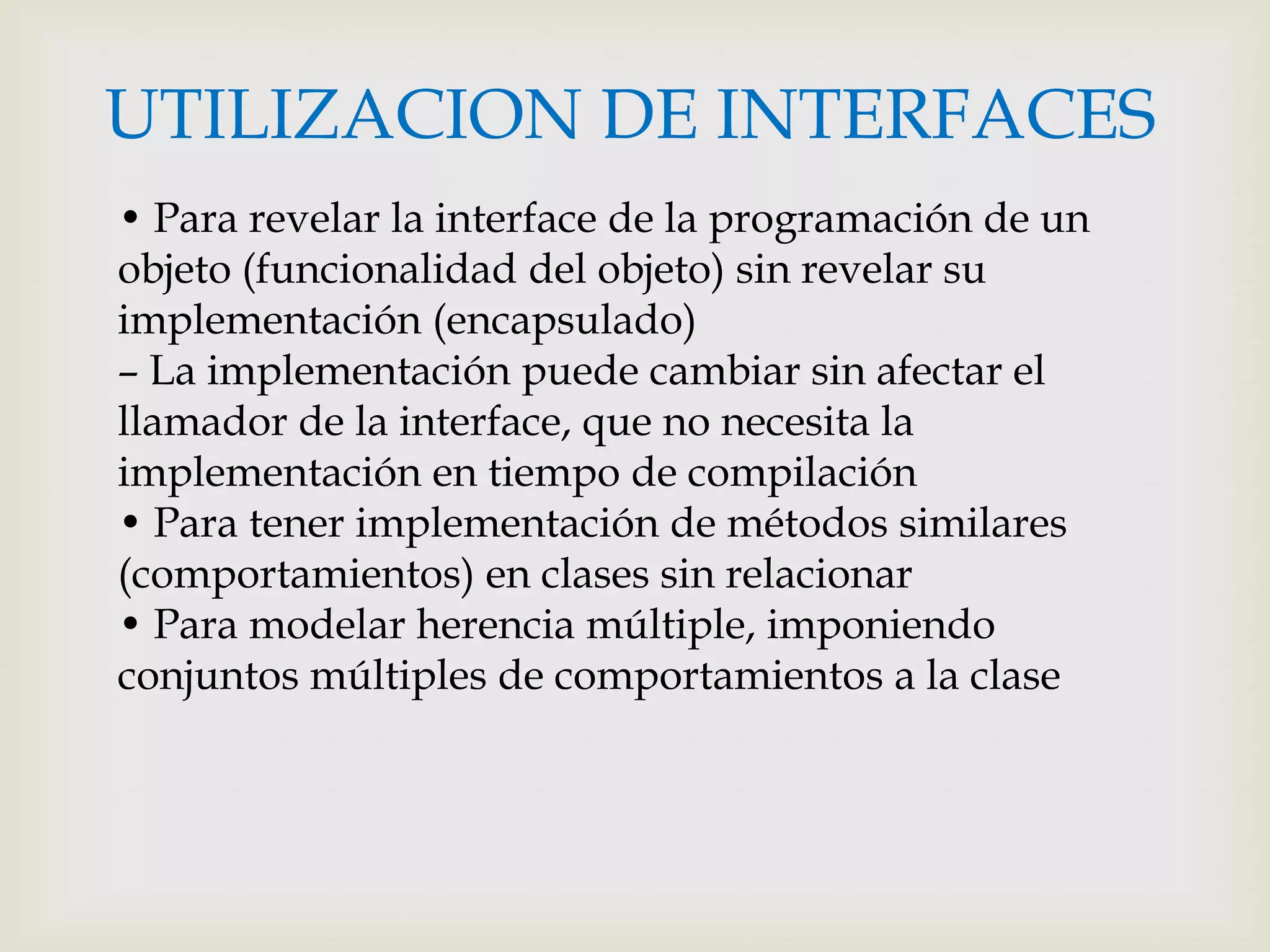 UTILIZACION DE INTERFACES
• Para revelar la interface de la programación de un
objeto (funcionalidad del objeto) sin revelar su
implementación (encapsulado)
– La implementación puede cambiar sin afectar el
llamador de la interface, que no necesita la
implementación en tiempo de compilación
• Para tener implementación de métodos similares
(comportamientos) en clases sin relacionar
• Para modelar herencia múltiple, imponiendo
conjuntos múltiples de comportamientos a la clase
 