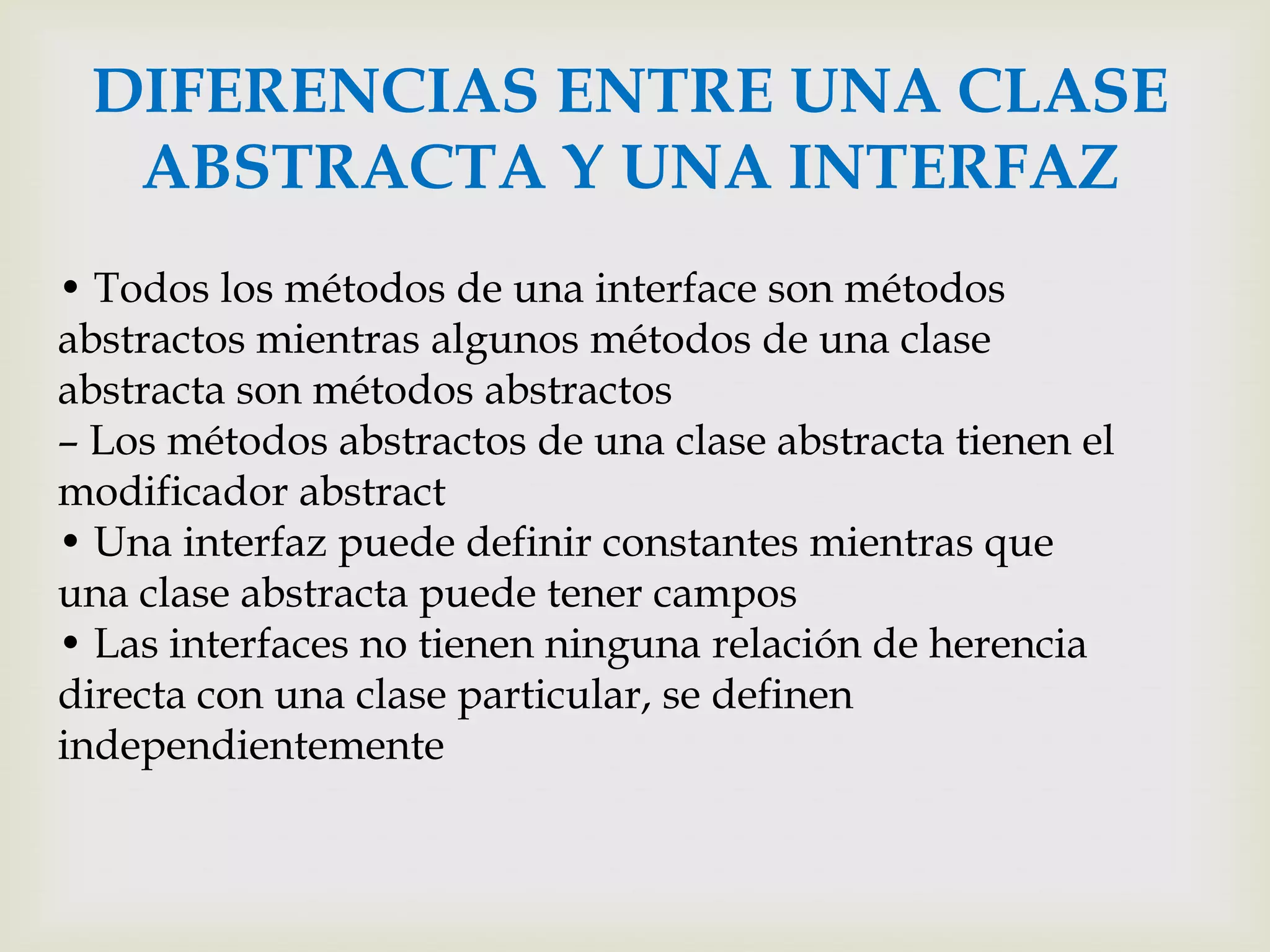 DIFERENCIAS ENTRE UNA CLASE
  ABSTRACTA Y UNA INTERFAZ
• Todos los métodos de una interface son métodos
abstractos mientras algunos métodos de una clase
abstracta son métodos abstractos
– Los métodos abstractos de una clase abstracta tienen el
modificador abstract
• Una interfaz puede definir constantes mientras que
una clase abstracta puede tener campos
• Las interfaces no tienen ninguna relación de herencia
directa con una clase particular, se definen
independientemente
 