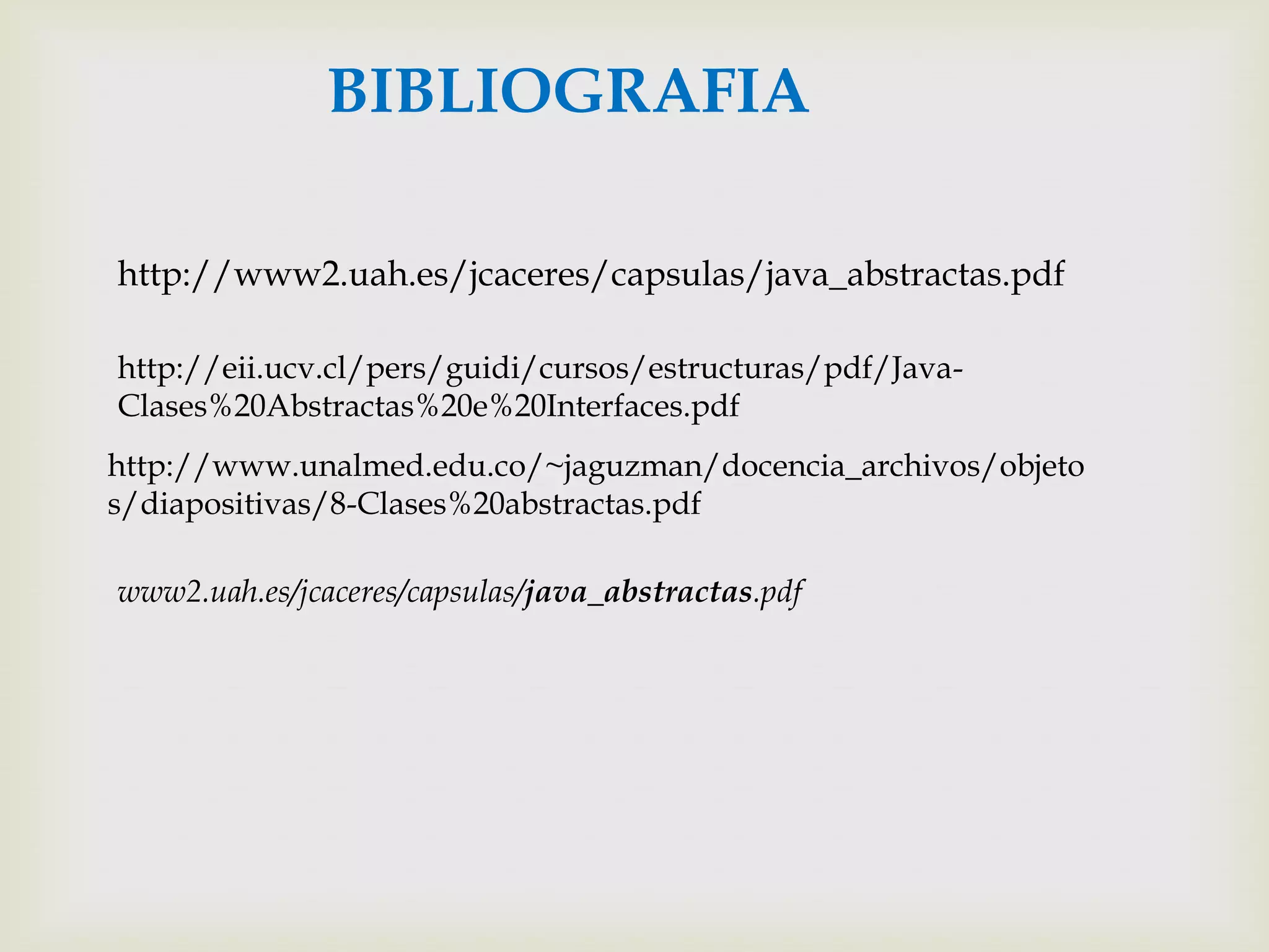 BIBLIOGRAFIA

http://www2.uah.es/jcaceres/capsulas/java_abstractas.pdf

http://eii.ucv.cl/pers/guidi/cursos/estructuras/pdf/Java-
Clases%20Abstractas%20e%20Interfaces.pdf
http://www.unalmed.edu.co/~jaguzman/docencia_archivos/objeto
s/diapositivas/8-Clases%20abstractas.pdf

www2.uah.es/jcaceres/capsulas/java_abstractas.pdf
 