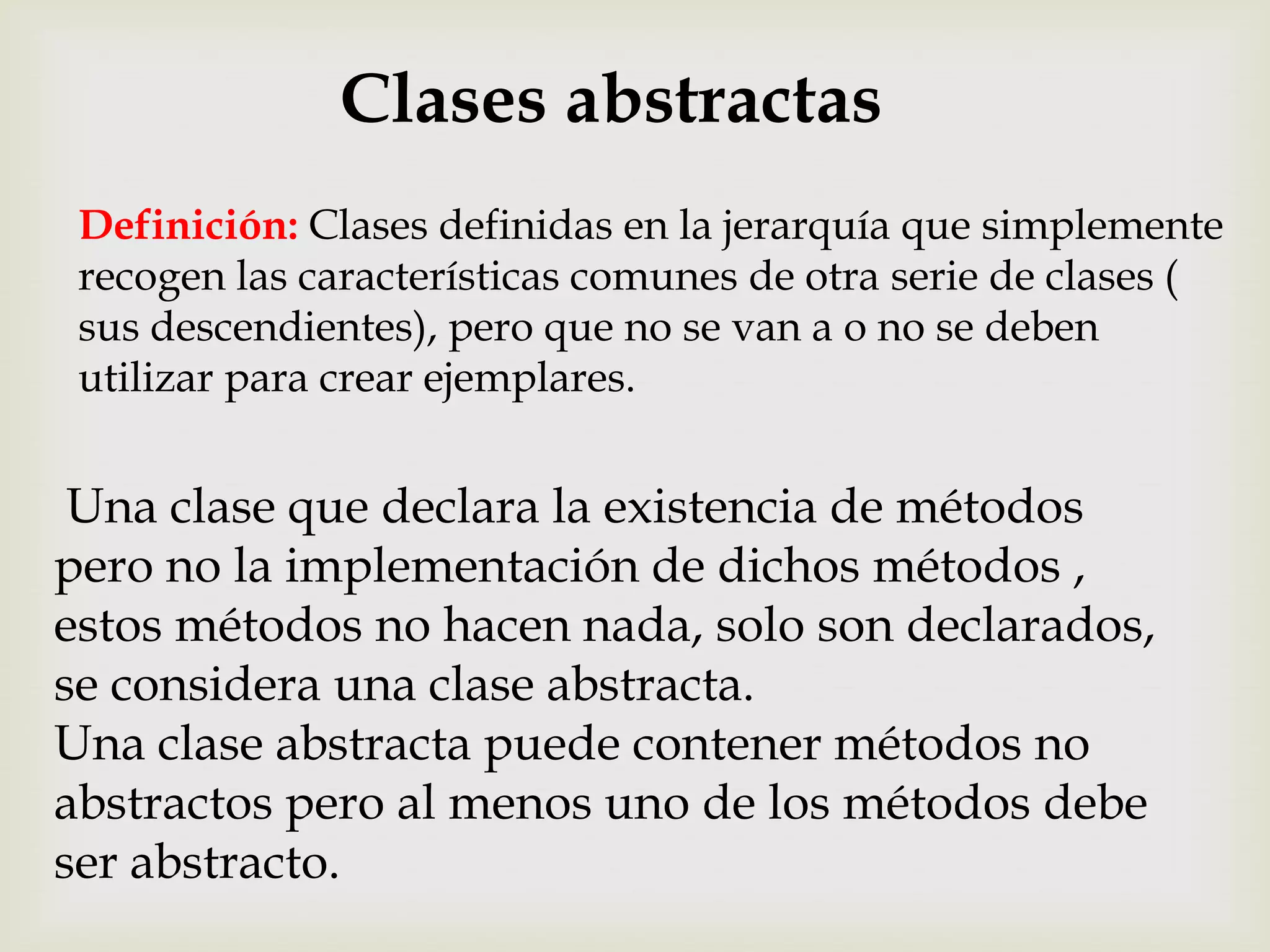 Clases abstractas
 Definición: Clases definidas en la jerarquía que simplemente
 recogen las características comunes de otra serie de clases (
 sus descendientes), pero que no se van a o no se deben
 utilizar para crear ejemplares.


 Una clase que declara la existencia de métodos
pero no la implementación de dichos métodos ,
estos métodos no hacen nada, solo son declarados,
se considera una clase abstracta.
Una clase abstracta puede contener métodos no
abstractos pero al menos uno de los métodos debe
ser abstracto.
 