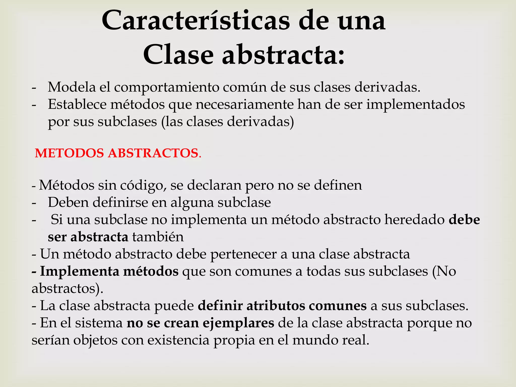 Características de una
             Clase abstracta:
- Modela el comportamiento común de sus clases derivadas.
- Establece métodos que necesariamente han de ser implementados
  por sus subclases (las clases derivadas)

METODOS ABSTRACTOS.

- Métodos sin código, se declaran pero no se definen
- Deben definirse en alguna subclase
- Si una subclase no implementa un método abstracto heredado debe
   ser abstracta también
- Un método abstracto debe pertenecer a una clase abstracta
- Implementa métodos que son comunes a todas sus subclases (No
abstractos).
- La clase abstracta puede definir atributos comunes a sus subclases.
- En el sistema no se crean ejemplares de la clase abstracta porque no
serían objetos con existencia propia en el mundo real.
 
