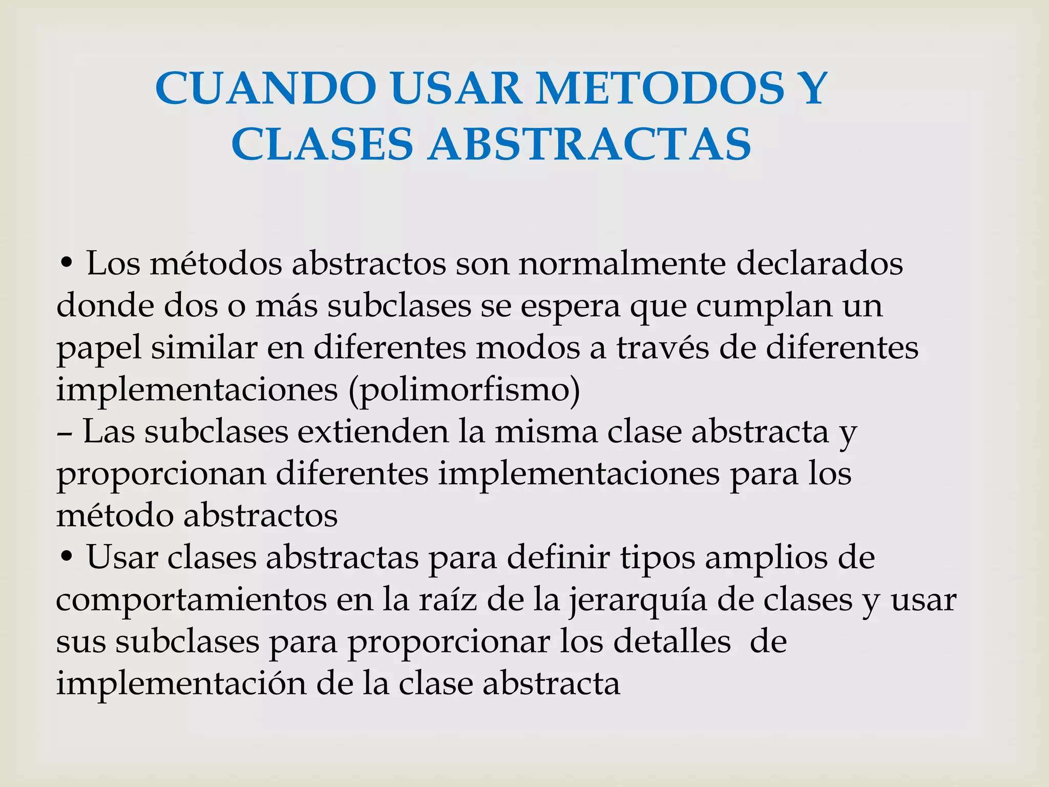 CUANDO USAR METODOS Y
        CLASES ABSTRACTAS

• Los métodos abstractos son normalmente declarados
donde dos o más subclases se espera que cumplan un
papel similar en diferentes modos a través de diferentes
implementaciones (polimorfismo)
– Las subclases extienden la misma clase abstracta y
proporcionan diferentes implementaciones para los
método abstractos
• Usar clases abstractas para definir tipos amplios de
comportamientos en la raíz de la jerarquía de clases y usar
sus subclases para proporcionar los detalles de
implementación de la clase abstracta
 