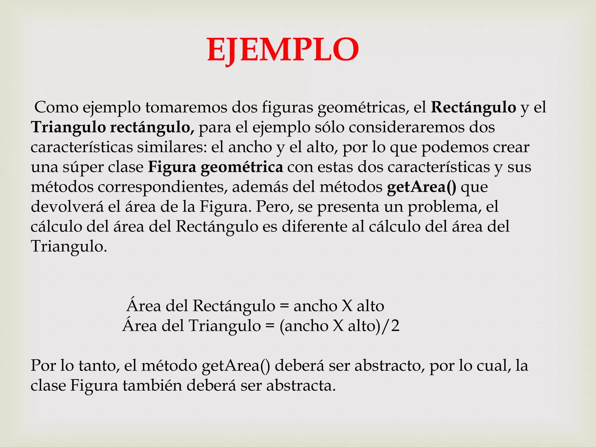 EJEMPLO
Como ejemplo tomaremos dos figuras geométricas, el Rectángulo y el
Triangulo rectángulo, para el ejemplo sólo consideraremos dos
características similares: el ancho y el alto, por lo que podemos crear
una súper clase Figura geométrica con estas dos características y sus
métodos correspondientes, además del métodos getArea() que
devolverá el área de la Figura. Pero, se presenta un problema, el
cálculo del área del Rectángulo es diferente al cálculo del área del
Triangulo.


            Área del Rectángulo = ancho X alto
            Área del Triangulo = (ancho X alto)/2

Por lo tanto, el método getArea() deberá ser abstracto, por lo cual, la
clase Figura también deberá ser abstracta.
 