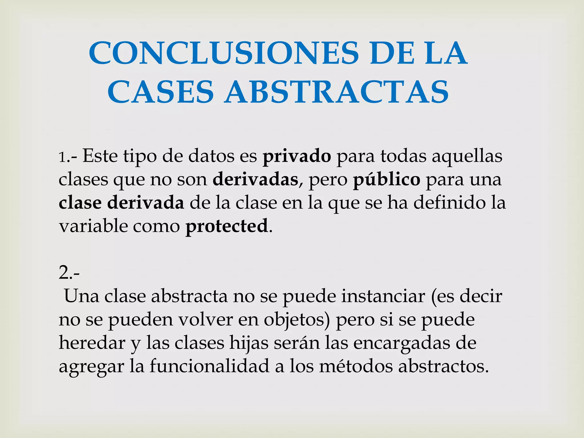 CONCLUSIONES DE LA
       CASES ABSTRACTAS
1.-Este tipo de datos es privado para todas aquellas
clases que no son derivadas, pero público para una
clase derivada de la clase en la que se ha definido la
variable como protected.

2.-
Una clase abstracta no se puede instanciar (es decir
no se pueden volver en objetos) pero si se puede
heredar y las clases hijas serán las encargadas de
agregar la funcionalidad a los métodos abstractos.
 