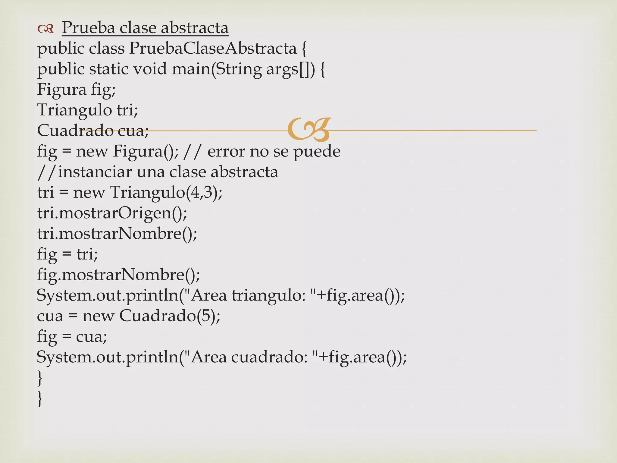 Prueba clase abstracta 
public class PruebaClaseAbstracta { 
public static void main(String args[]) { 
Figura fig; 
Triangulo tri; 
 
Cuadrado cua; 
fig = new Figura(); // error no se puede 
//instanciar una clase abstracta 
tri = new Triangulo(4,3); 
tri.mostrarOrigen(); 
tri.mostrarNombre(); 
fig = tri; 
fig.mostrarNombre(); 
System.out.println("Area triangulo: "+fig.area()); 
cua = new Cuadrado(5); 
fig = cua; 
System.out.println("Area cuadrado: "+fig.area()); 
} 
} 
 