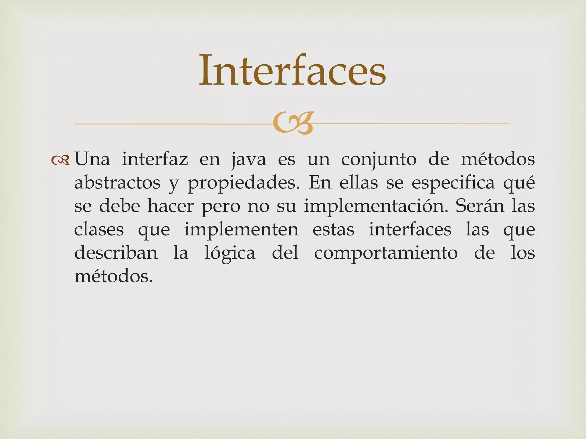 Interfaces 
 
 Una interfaz en java es un conjunto de métodos 
abstractos y propiedades. En ellas se especifica qué 
se debe hacer pero no su implementación. Serán las 
clases que implementen estas interfaces las que 
describan la lógica del comportamiento de los 
métodos. 
 