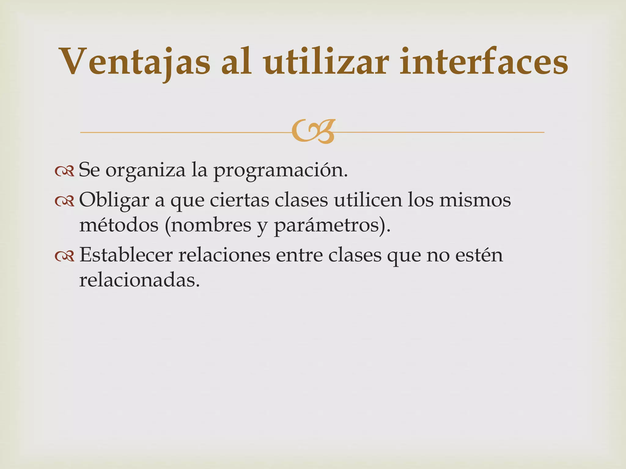 Ventajas al utilizar interfaces 
 
 Se organiza la programación. 
 Obligar a que ciertas clases utilicen los mismos 
métodos (nombres y parámetros). 
 Establecer relaciones entre clases que no estén 
relacionadas. 
 