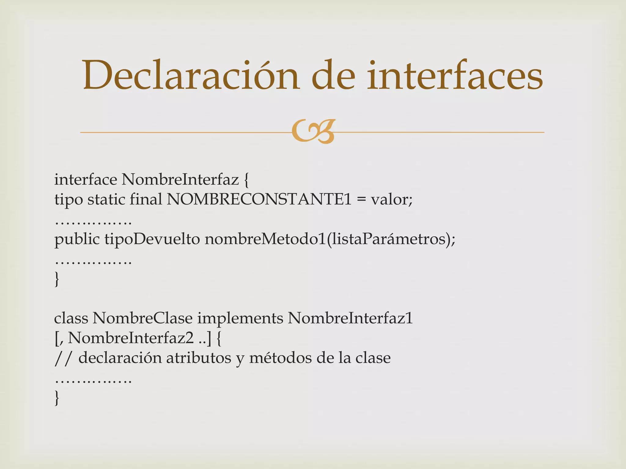Declaración de interfaces 
 
interface NombreInterfaz { 
tipo static final NOMBRECONSTANTE1 = valor; 
…….….…. 
public tipoDevuelto nombreMetodo1(listaParámetros); 
…….….…. 
} 
class NombreClase implements NombreInterfaz1 
[, NombreInterfaz2 ..] { 
// declaración atributos y métodos de la clase 
…….….…. 
} 
 