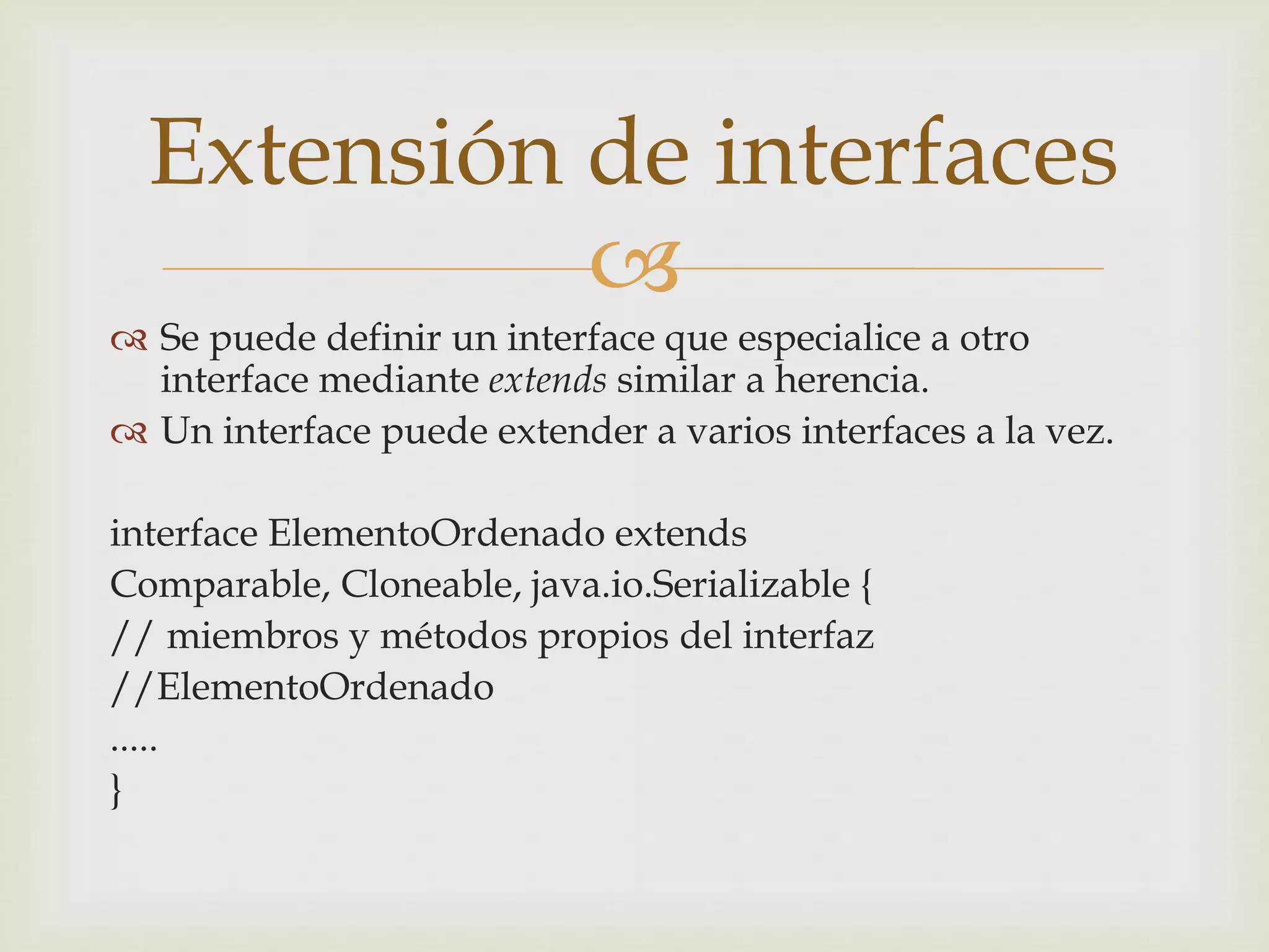 Extensión de interfaces 
 
 Se puede definir un interface que especialice a otro 
interface mediante extends similar a herencia. 
 Un interface puede extender a varios interfaces a la vez. 
interface ElementoOrdenado extends 
Comparable, Cloneable, java.io.Serializable { 
// miembros y métodos propios del interfaz 
//ElementoOrdenado 
..... 
} 
 