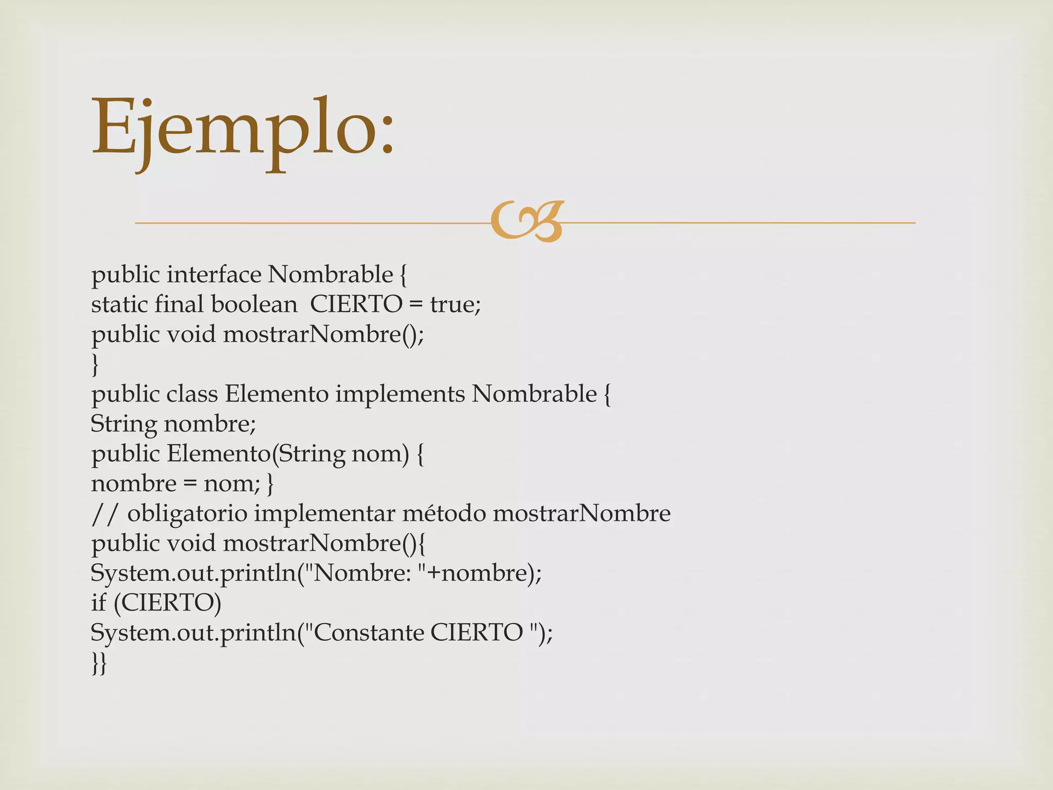  
Ejemplo: 
public interface Nombrable { 
static final boolean CIERTO = true; 
public void mostrarNombre(); 
} 
public class Elemento implements Nombrable { 
String nombre; 
public Elemento(String nom) { 
nombre = nom; } 
// obligatorio implementar método mostrarNombre 
public void mostrarNombre(){ 
System.out.println("Nombre: "+nombre); 
if (CIERTO) 
System.out.println("Constante CIERTO "); 
}} 
 