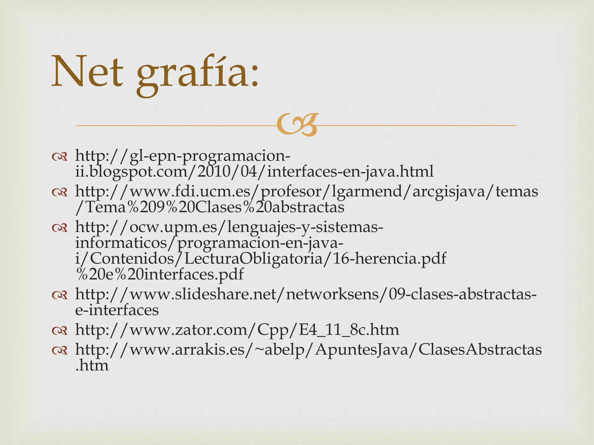  
Net grafía: 
 http://gl-epn-programacion-ii. 
blogspot.com/2010/04/interfaces-en-java.html 
 http://www.fdi.ucm.es/profesor/lgarmend/arcgisjava/temas 
/Tema%209%20Clases%20abstractas 
 http://ocw.upm.es/lenguajes-y-sistemas-informaticos/ 
programacion-en-java-i/ 
Contenidos/LecturaObligatoria/16-herencia.pdf 
%20e%20interfaces.pdf 
 http://www.slideshare.net/networksens/09-clases-abstractas-e- 
interfaces 
 http://www.zator.com/Cpp/E4_11_8c.htm 
 http://www.arrakis.es/~abelp/ApuntesJava/ClasesAbstractas 
.htm 
