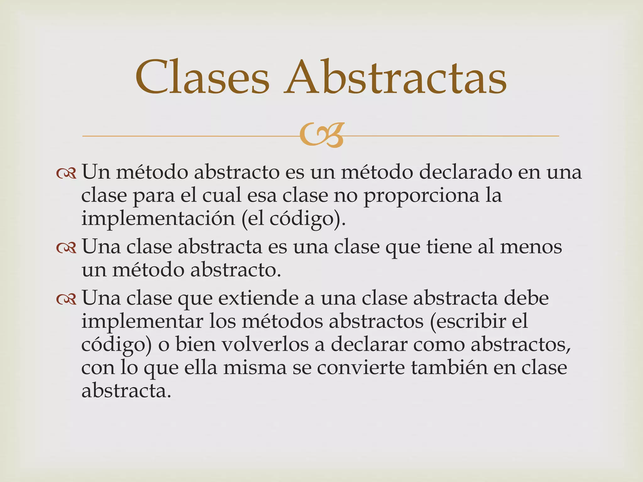 Clases Abstractas 
 
 Un método abstracto es un método declarado en una 
clase para el cual esa clase no proporciona la 
implementación (el código). 
 Una clase abstracta es una clase que tiene al menos 
un método abstracto. 
 Una clase que extiende a una clase abstracta debe 
implementar los métodos abstractos (escribir el 
código) o bien volverlos a declarar como abstractos, 
con lo que ella misma se convierte también en clase 
abstracta. 
 