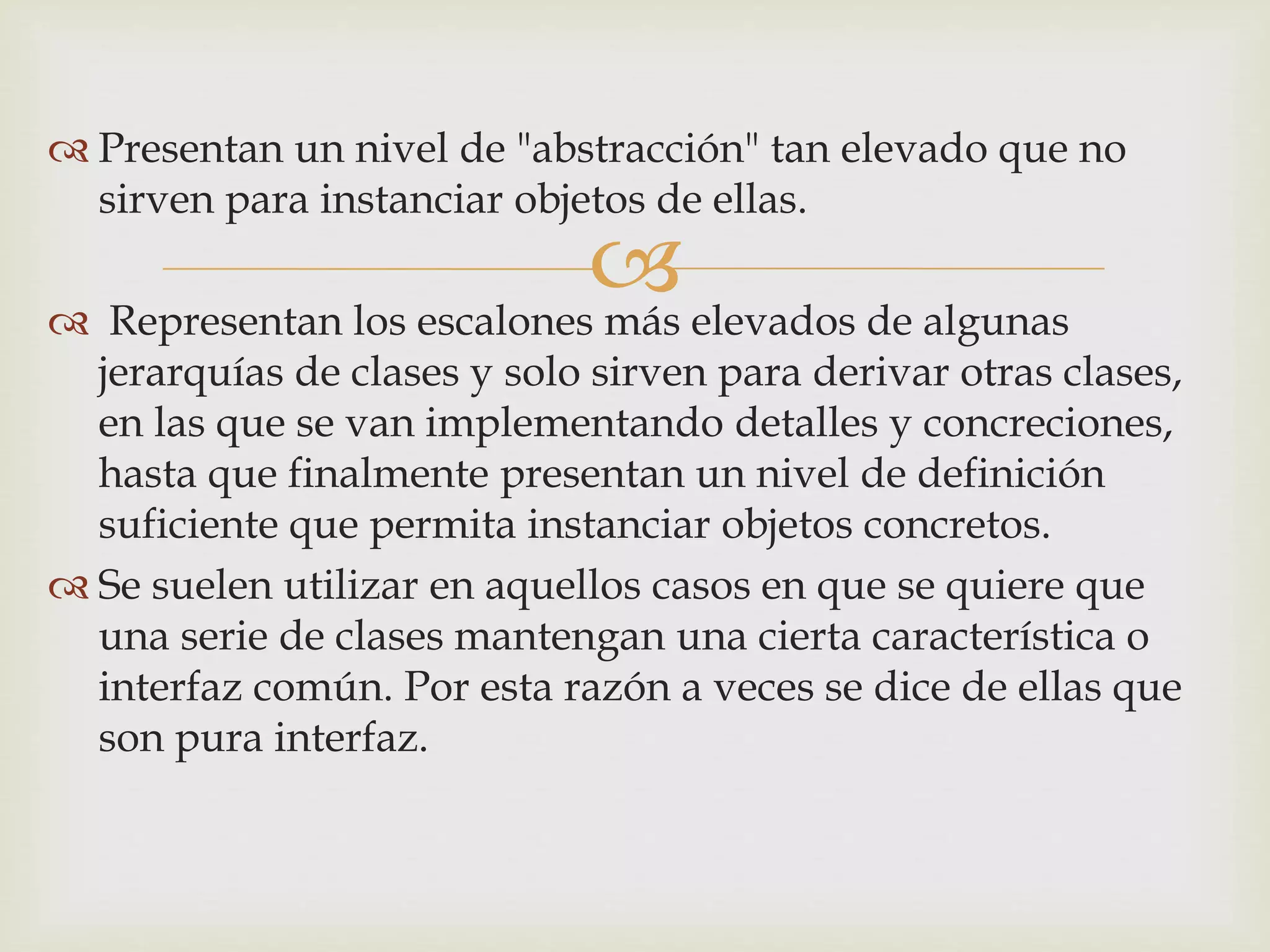  Presentan un nivel de "abstracción" tan elevado que no 
sirven para instanciar objetos de ellas. 
 
 Representan los escalones más elevados de algunas 
jerarquías de clases y solo sirven para derivar otras clases, 
en las que se van implementando detalles y concreciones, 
hasta que finalmente presentan un nivel de definición 
suficiente que permita instanciar objetos concretos. 
 Se suelen utilizar en aquellos casos en que se quiere que 
una serie de clases mantengan una cierta característica o 
interfaz común. Por esta razón a veces se dice de ellas que 
son pura interfaz. 
 