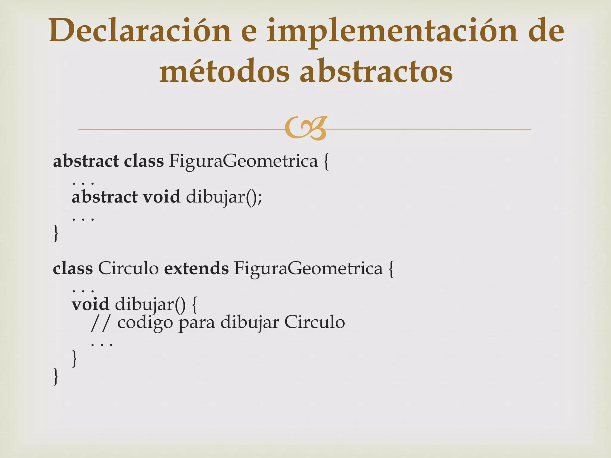 Declaración e implementación de 
métodos abstractos 
 
abstract class FiguraGeometrica { 
. . . 
abstract void dibujar(); 
. . . 
} 
class Circulo extends FiguraGeometrica { 
. . . 
void dibujar() { 
// codigo para dibujar Circulo 
. . . 
} 
} 
 