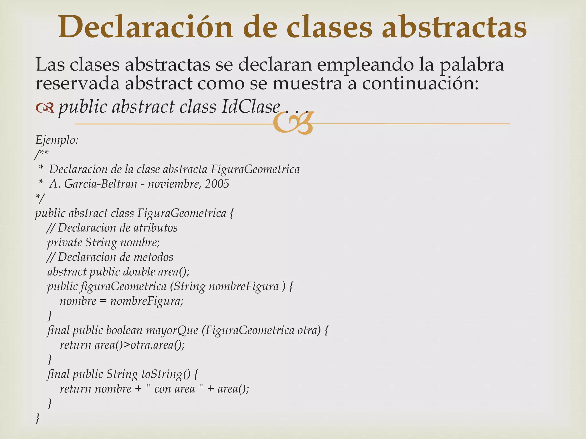Declaración de clases abstractas 
Las clases abstractas se declaran empleando la palabra 
reservada abstract como se muestra a continuación: 
 public abstract class IdClase . . . 
 
Ejemplo: 
/** 
* Declaracion de la clase abstracta FiguraGeometrica 
* A. Garcia-Beltran - noviembre, 2005 
*/ 
public abstract class FiguraGeometrica { 
// Declaracion de atributos 
private String nombre; 
// Declaracion de metodos 
abstract public double area(); 
public figuraGeometrica (String nombreFigura ) { 
nombre = nombreFigura; 
} 
final public boolean mayorQue (FiguraGeometrica otra) { 
return area()>otra.area(); 
} 
final public String toString() { 
return nombre + " con area " + area(); 
} 
} 
 