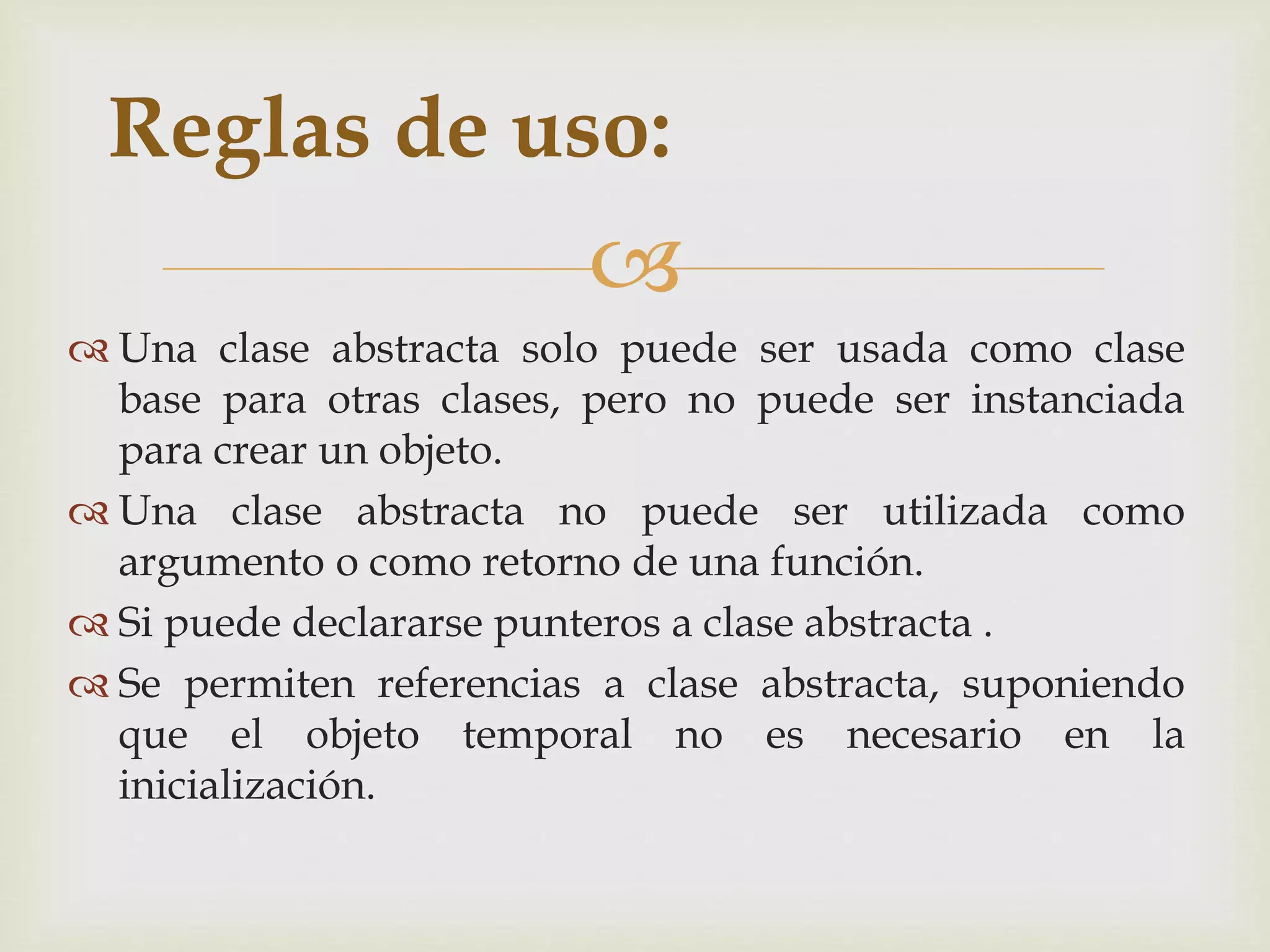 Reglas de uso: 
 
 Una clase abstracta solo puede ser usada como clase 
base para otras clases, pero no puede ser instanciada 
para crear un objeto. 
 Una clase abstracta no puede ser utilizada como 
argumento o como retorno de una función. 
 Si puede declararse punteros a clase abstracta . 
 Se permiten referencias a clase abstracta, suponiendo 
que el objeto temporal no es necesario en la 
inicialización. 
 