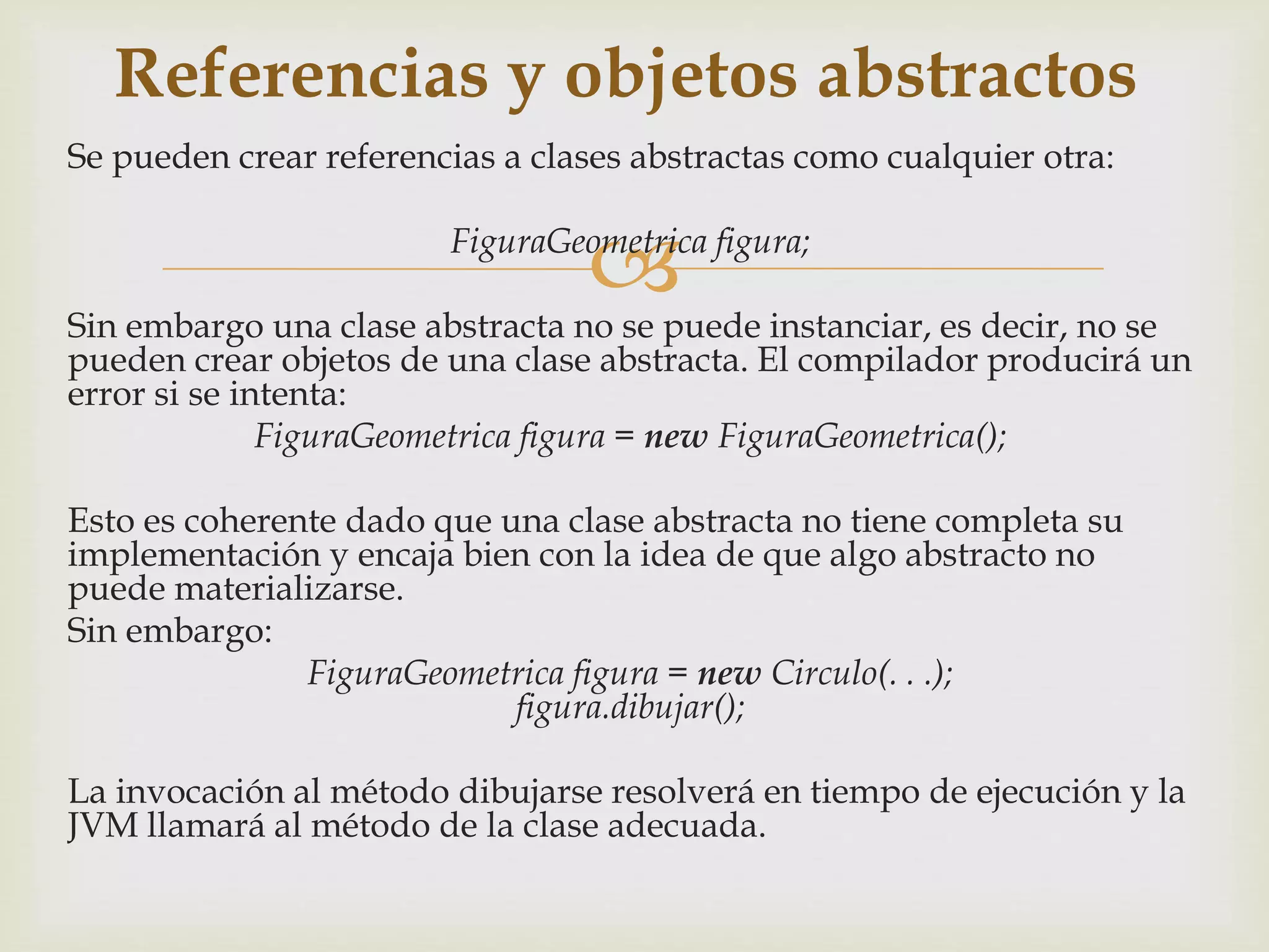 Referencias y objetos abstractos 
Se pueden crear referencias a clases abstractas como cualquier otra: 
 
FiguraGeometrica figura; 
Sin embargo una clase abstracta no se puede instanciar, es decir, no se 
pueden crear objetos de una clase abstracta. El compilador producirá un 
error si se intenta: 
FiguraGeometrica figura = new FiguraGeometrica(); 
Esto es coherente dado que una clase abstracta no tiene completa su 
implementación y encaja bien con la idea de que algo abstracto no 
puede materializarse. 
Sin embargo: 
FiguraGeometrica figura = new Circulo(. . .); 
figura.dibujar(); 
La invocación al método dibujarse resolverá en tiempo de ejecución y la 
JVM llamará al método de la clase adecuada. 
 