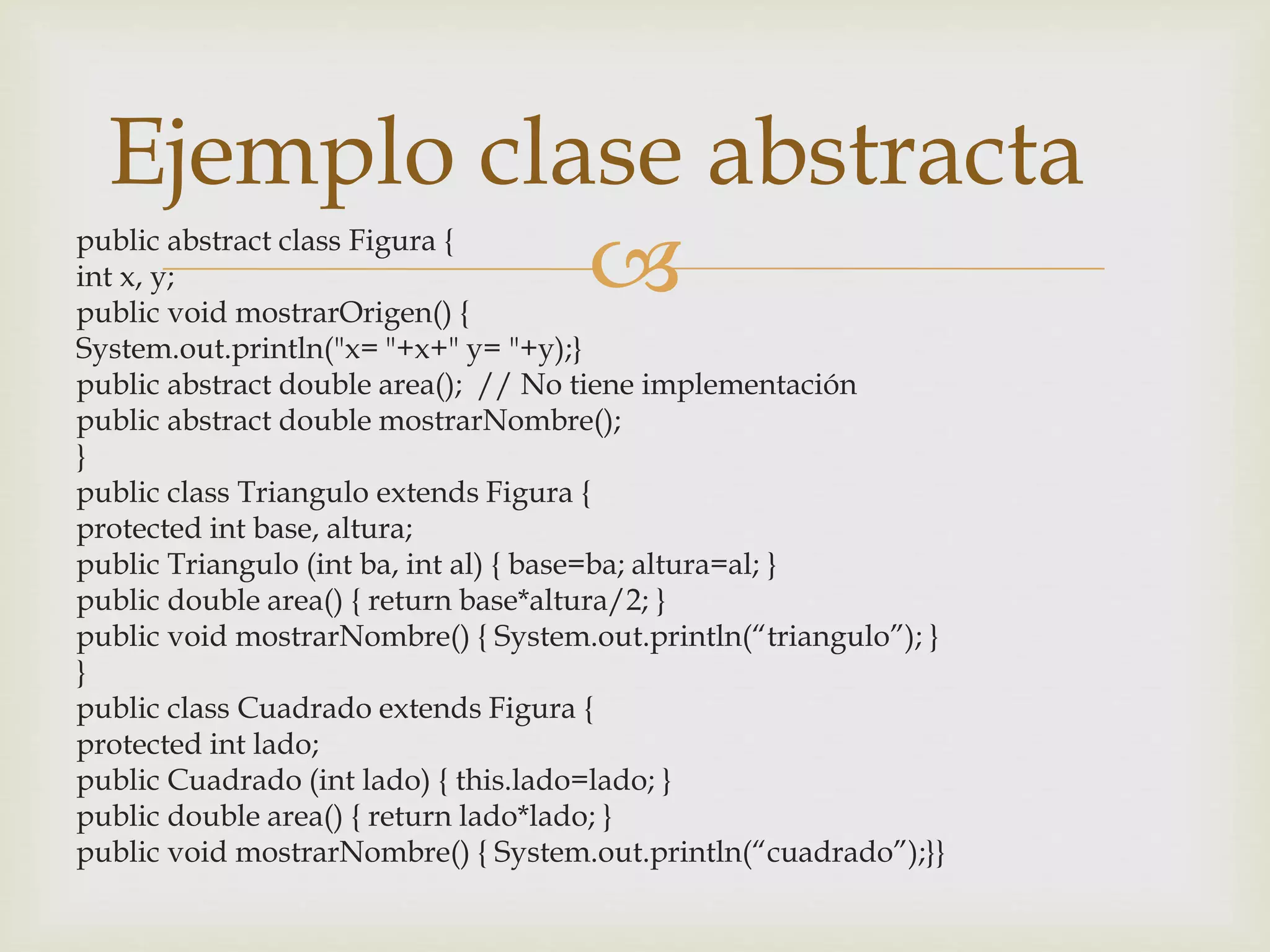Ejemplo clase abstracta 
public abstract class Figura {  
int x, y; 
public void mostrarOrigen() { 
System.out.println("x= "+x+" y= "+y);} 
public abstract double area(); // No tiene implementación 
public abstract double mostrarNombre(); 
} 
public class Triangulo extends Figura { 
protected int base, altura; 
public Triangulo (int ba, int al) { base=ba; altura=al; } 
public double area() { return base*altura/2; } 
public void mostrarNombre() { System.out.println(“triangulo”); } 
} 
public class Cuadrado extends Figura { 
protected int lado; 
public Cuadrado (int lado) { this.lado=lado; } 
public double area() { return lado*lado; } 
public void mostrarNombre() { System.out.println(“cuadrado”);}} 
 