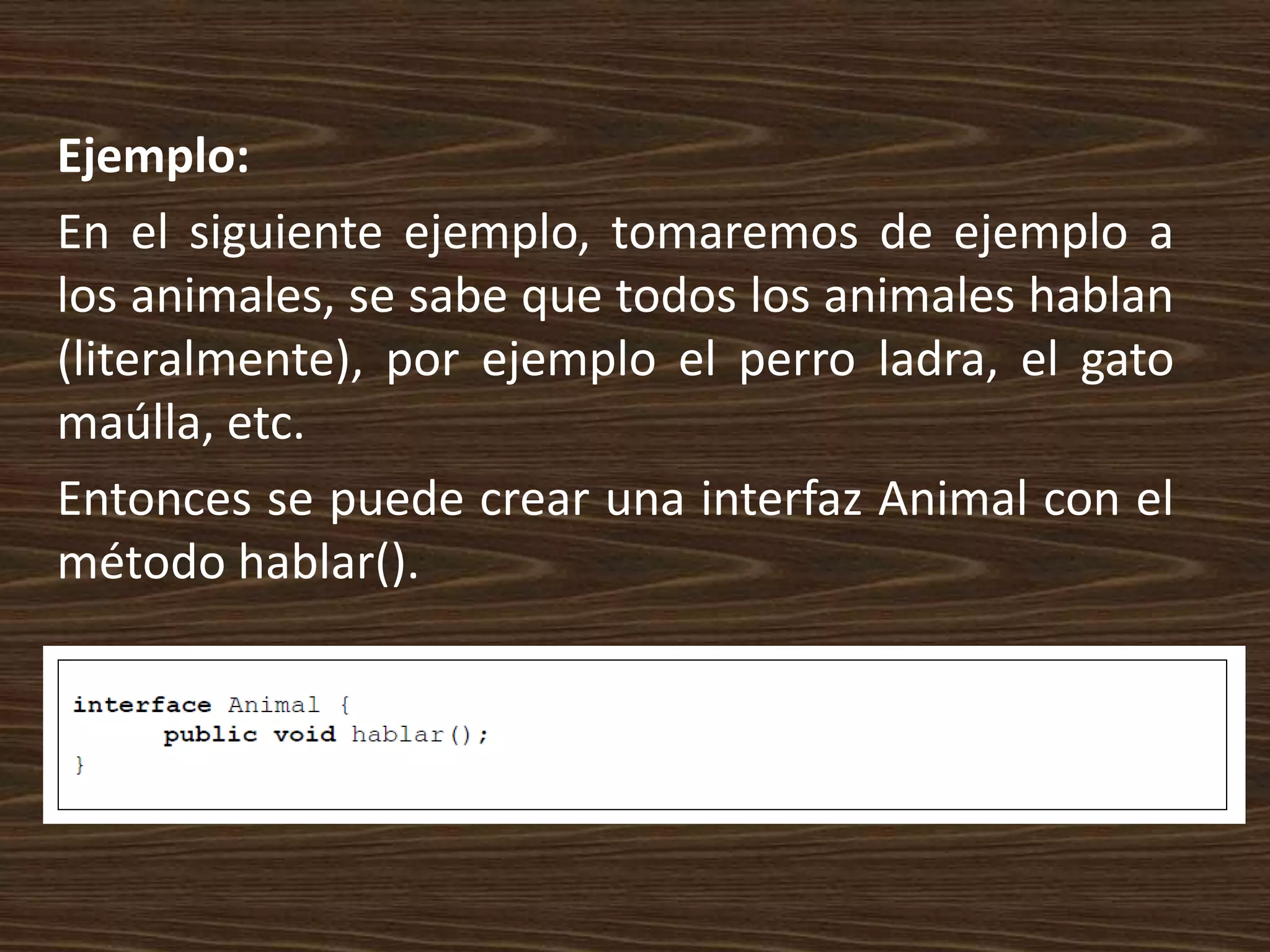 Ejemplo:
En el siguiente ejemplo, tomaremos de ejemplo a
los animales, se sabe que todos los animales hablan
(literalmente), por ejemplo el perro ladra, el gato
maúlla, etc.
Entonces se puede crear una interfaz Animal con el
método hablar().
 