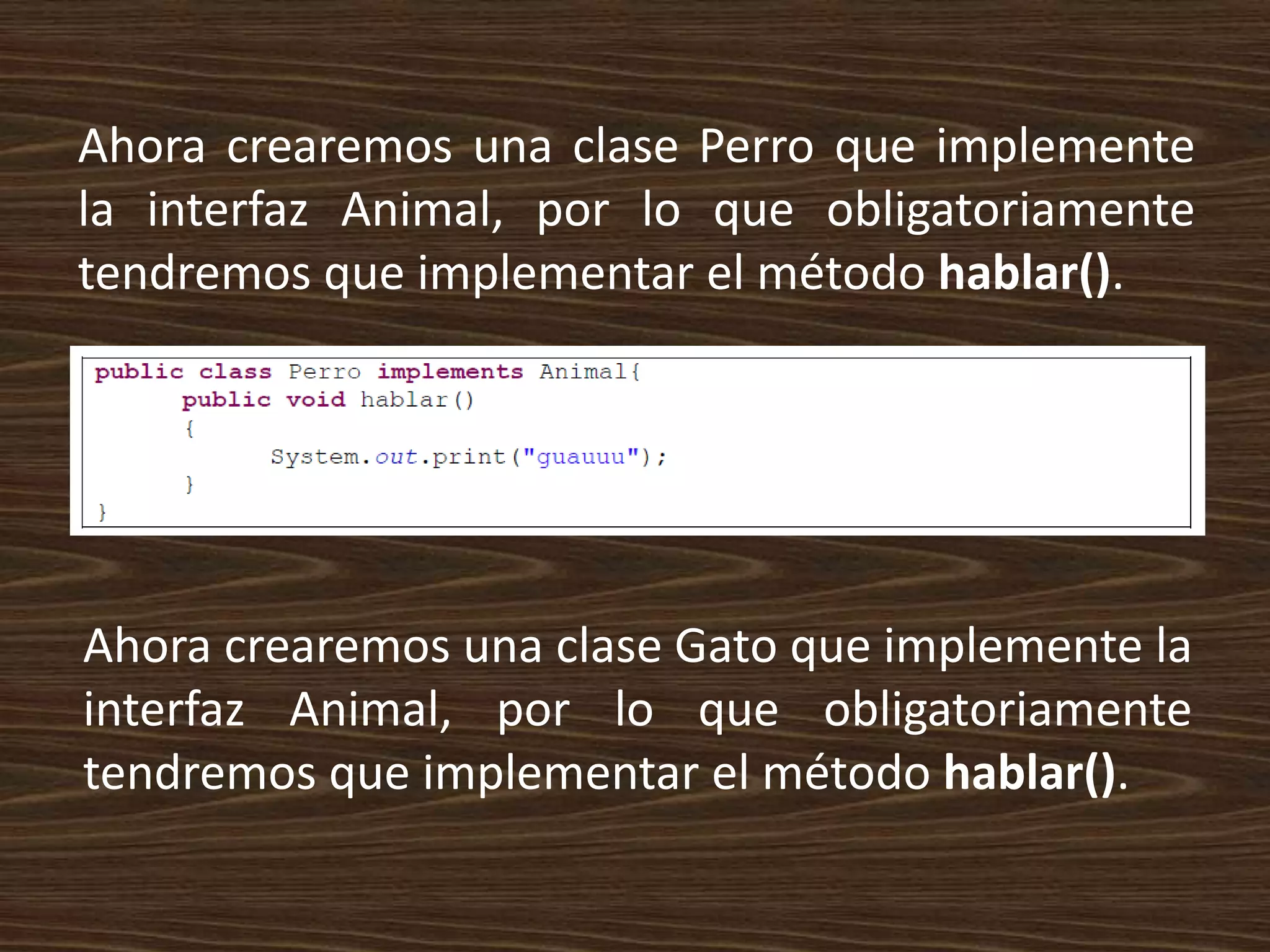 Ahora crearemos una clase Perro que implemente
la interfaz Animal, por lo que obligatoriamente
tendremos que implementar el método hablar().




Ahora crearemos una clase Gato que implemente la
interfaz Animal, por lo que obligatoriamente
tendremos que implementar el método hablar().
 
