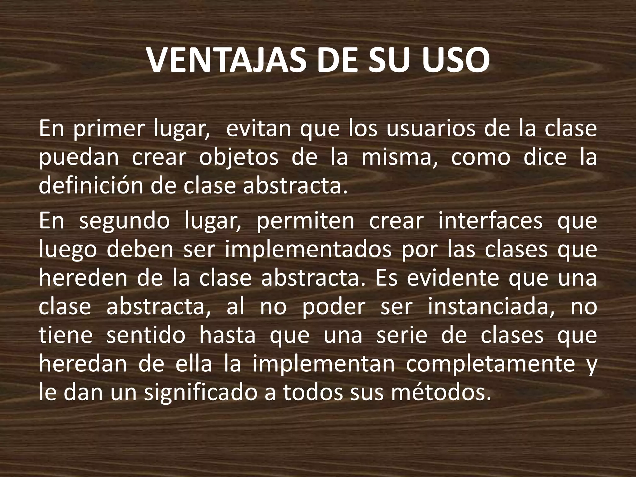 VENTAJAS DE SU USO
En primer lugar, evitan que los usuarios de la clase
puedan crear objetos de la misma, como dice la
definición de clase abstracta.
En segundo lugar, permiten crear interfaces que
luego deben ser implementados por las clases que
hereden de la clase abstracta. Es evidente que una
clase abstracta, al no poder ser instanciada, no
tiene sentido hasta que una serie de clases que
heredan de ella la implementan completamente y
le dan un significado a todos sus métodos.
 