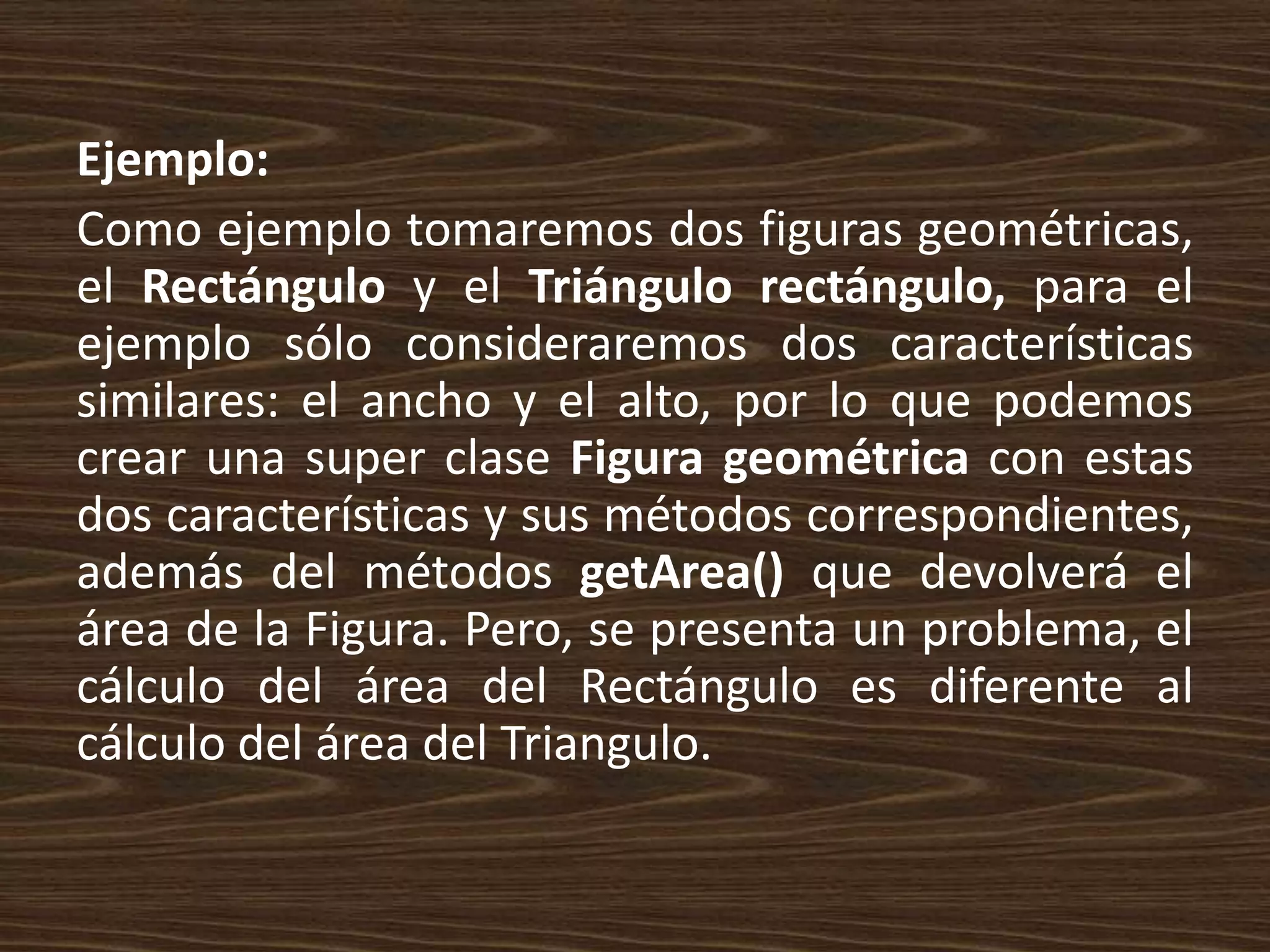 Ejemplo:
Como ejemplo tomaremos dos figuras geométricas,
el Rectángulo y el Triángulo rectángulo, para el
ejemplo sólo consideraremos dos características
similares: el ancho y el alto, por lo que podemos
crear una super clase Figura geométrica con estas
dos características y sus métodos correspondientes,
además del métodos getArea() que devolverá el
área de la Figura. Pero, se presenta un problema, el
cálculo del área del Rectángulo es diferente al
cálculo del área del Triangulo.
 