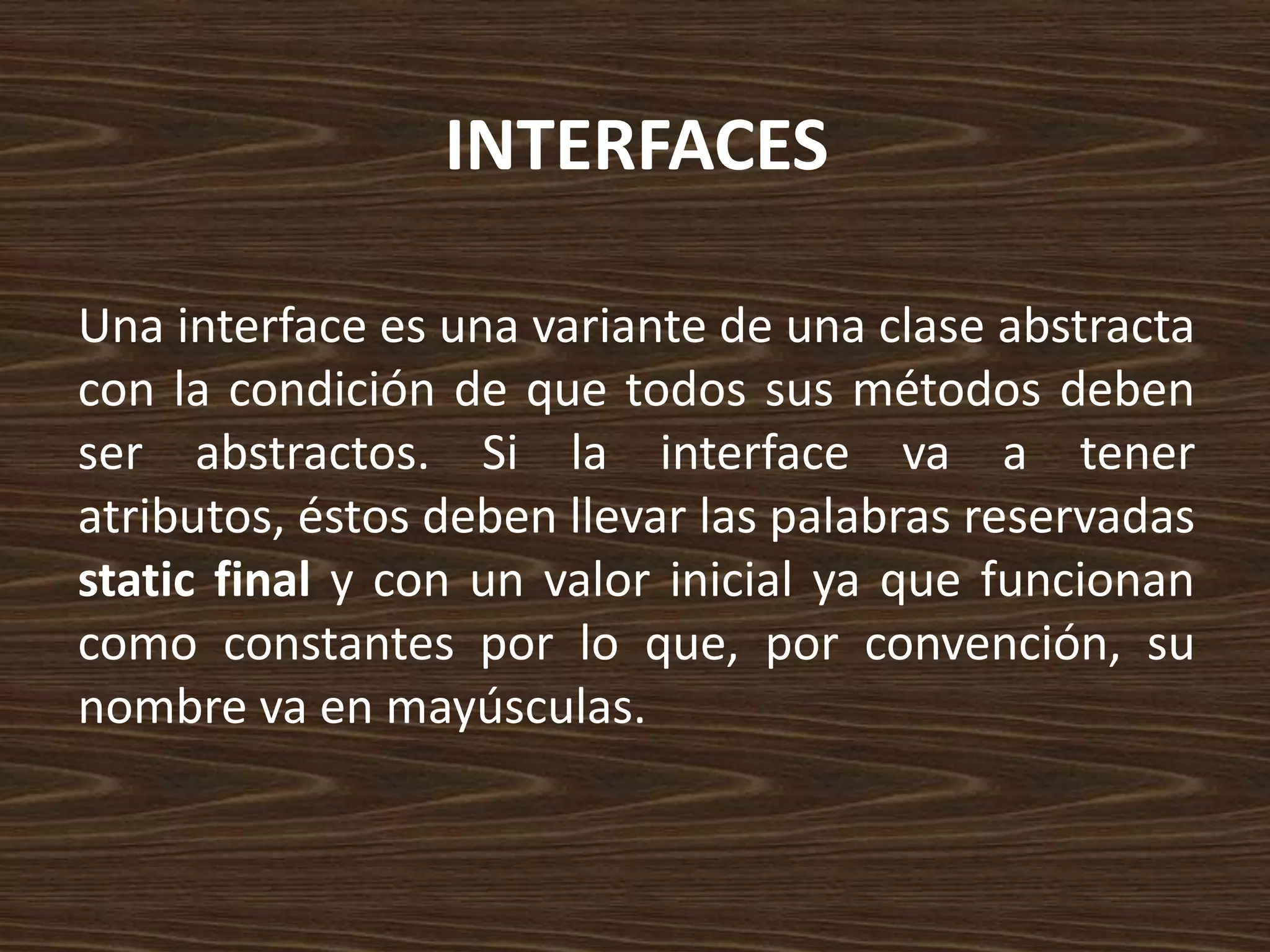 INTERFACES

Una interface es una variante de una clase abstracta
con la condición de que todos sus métodos deben
ser abstractos. Si la interface va a tener
atributos, éstos deben llevar las palabras reservadas
static final y con un valor inicial ya que funcionan
como constantes por lo que, por convención, su
nombre va en mayúsculas.
 