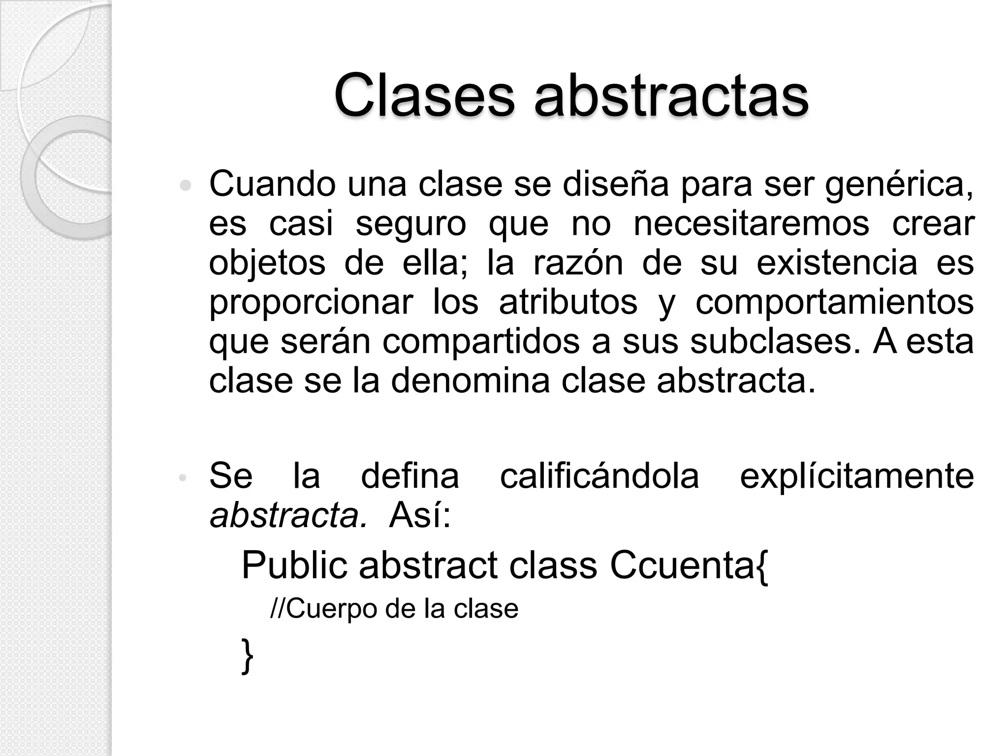 Clases abstractas
   Cuando una clase se diseña para ser genérica,
    es casi seguro que no necesitaremos crear
    objetos de ella; la razón de su existencia es
    proporcionar los atributos y comportamientos
    que serán compartidos a sus subclases. A esta
    clase se la denomina clase abstracta.

•   Se la defina           calificándola   explícitamente
    abstracta. Así:
     Public abstract class Ccuenta{
         //Cuerpo de la clase
     }
 