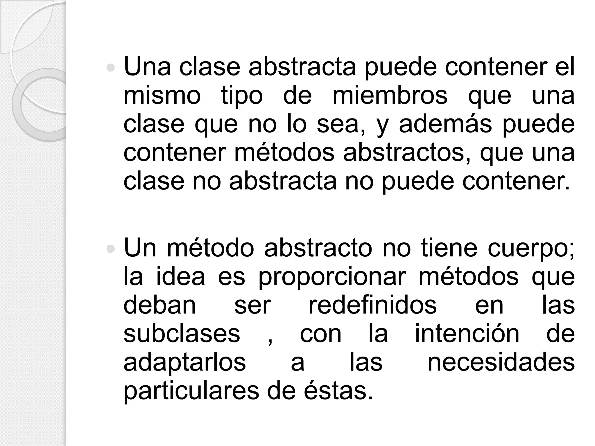    Una clase abstracta puede contener el
    mismo tipo de miembros que una
    clase que no lo sea, y además puede
    contener métodos abstractos, que una
    clase no abstracta no puede contener.

   Un método abstracto no tiene cuerpo;
    la idea es proporcionar métodos que
    deban ser redefinidos en las
    subclases , con la intención de
    adaptarlos     a    las necesidades
    particulares de éstas.
 