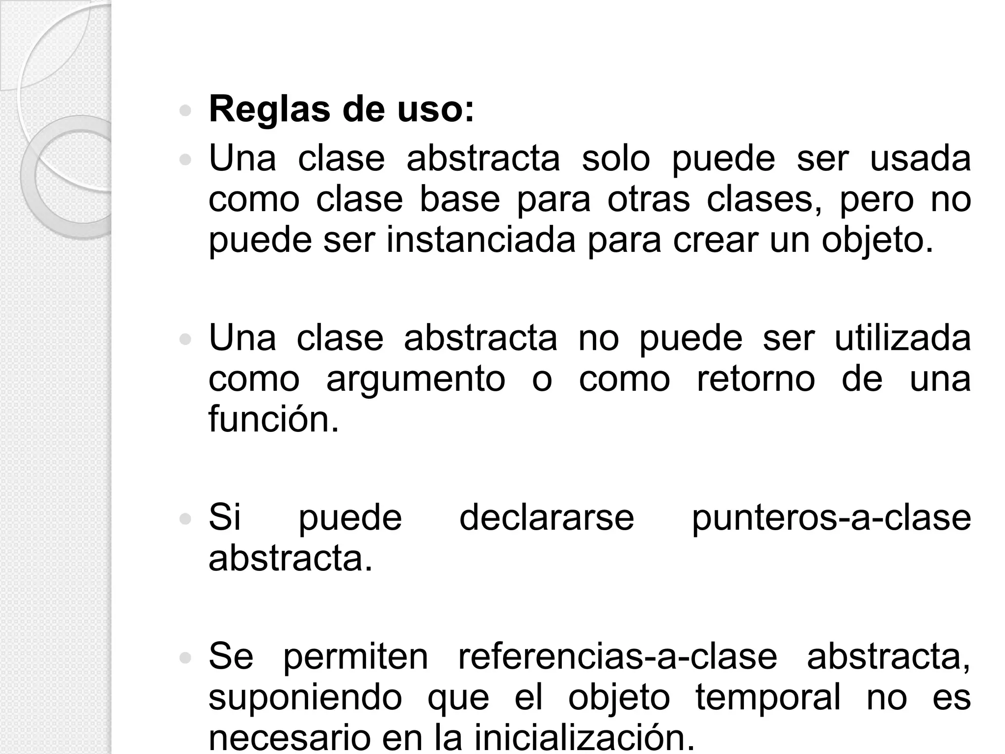    Reglas de uso:
   Una clase abstracta solo puede ser usada
    como clase base para otras clases, pero no
    puede ser instanciada para crear un objeto.

   Una clase abstracta no puede ser utilizada
    como argumento o como retorno de una
    función.

   Si puede      declararse   punteros-a-clase
    abstracta.

   Se permiten referencias-a-clase abstracta,
    suponiendo que el objeto temporal no es
    necesario en la inicialización.
 