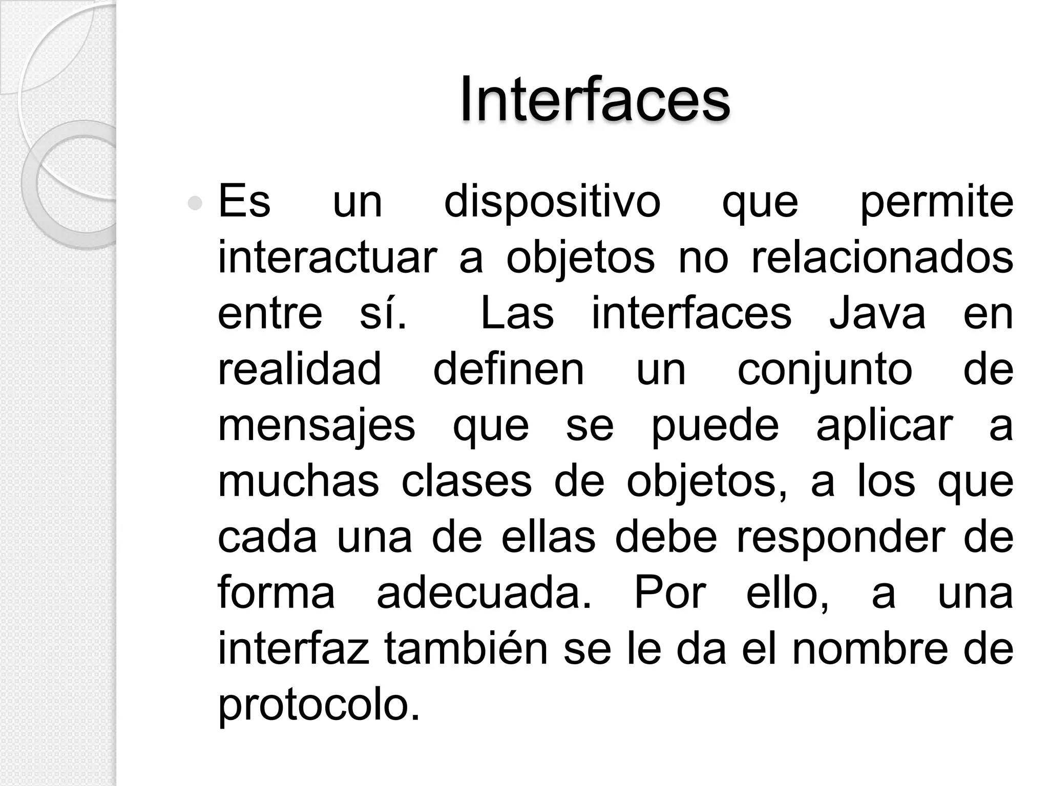 Interfaces
   Es un dispositivo que permite
    interactuar a objetos no relacionados
    entre sí.    Las interfaces Java en
    realidad definen un conjunto de
    mensajes que se puede aplicar a
    muchas clases de objetos, a los que
    cada una de ellas debe responder de
    forma adecuada. Por ello, a una
    interfaz también se le da el nombre de
    protocolo.
 
