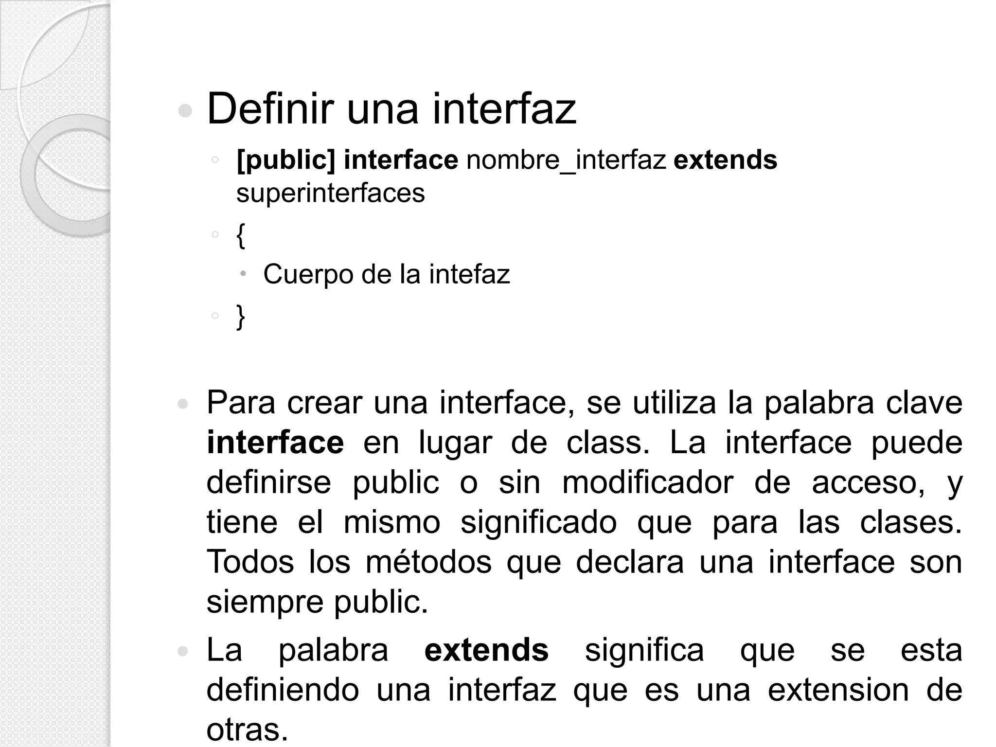    Definir una interfaz
    ◦ [public] interface nombre_interfaz extends
      superinterfaces
    ◦ {
       Cuerpo de la intefaz
    ◦ }


   Para crear una interface, se utiliza la palabra clave
    interface en lugar de class. La interface puede
    definirse public o sin modificador de acceso, y
    tiene el mismo significado que para las clases.
    Todos los métodos que declara una interface son
    siempre public.
   La palabra extends significa que se esta
    definiendo una interfaz que es una extension de
    otras.
 