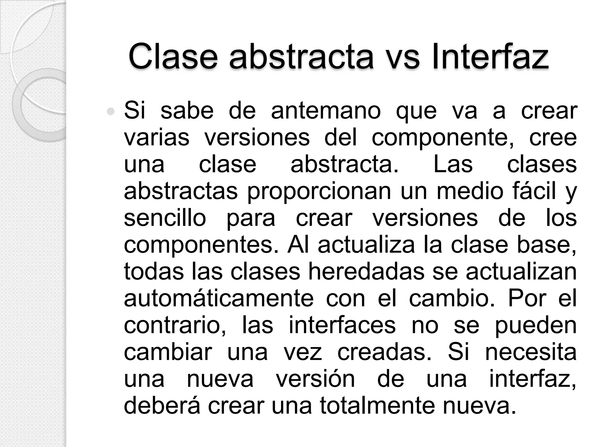 Clase abstracta vs Interfaz
   Si sabe de antemano que va a crear
    varias versiones del componente, cree
    una clase abstracta. Las clases
    abstractas proporcionan un medio fácil y
    sencillo para crear versiones de los
    componentes. Al actualiza la clase base,
    todas las clases heredadas se actualizan
    automáticamente con el cambio. Por el
    contrario, las interfaces no se pueden
    cambiar una vez creadas. Si necesita
    una nueva versión de una interfaz,
    deberá crear una totalmente nueva.
 