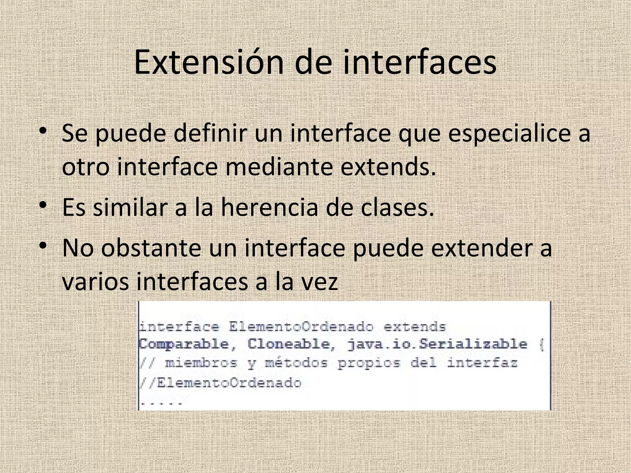 Extensión de interfaces
• Se puede definir un interface que especialice a
  otro interface mediante extends.
• Es similar a la herencia de clases.
• No obstante un interface puede extender a
  varios interfaces a la vez
 