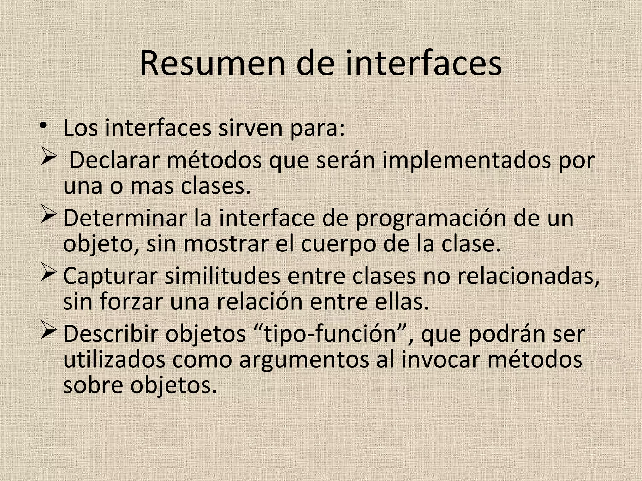 Resumen de interfaces
• Los interfaces sirven para:
 Declarar métodos que serán implementados por
  una o mas clases.
 Determinar la interface de programación de un
  objeto, sin mostrar el cuerpo de la clase.
 Capturar similitudes entre clases no relacionadas,
  sin forzar una relación entre ellas.
 Describir objetos “tipo-función”, que podrán ser
  utilizados como argumentos al invocar métodos
  sobre objetos.
 